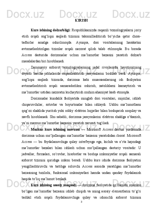 KIRISH
Kurs ishining dolzarbligi:   Respublikamizda raqamli texnologiyalarni joriy
etish   orqali   sog‘liqni   saqlash   tizimini   takomillashtirish   bo‘yicha   qator   chora-
tadbirlar   amalga   oshirilmoqda.   Ayniqsa,   dori   vositalarining   harakatini
avtomatlashtirilgan   tizimlar   orqali   nazorat   qilish   talab   etilmoqda.   Bu   borada
Access   dasturida   dorixonalar   uchun   ma’lumotlar   bazasini   yaratish   dolzarb
masalalardan biri hisoblanadi. 
Zamonaviy   axborot   texnologiyalarining   jadal   rivojlanishi   hayotimizning
deyarli   barcha   jabhalarida   raqamlashtirish   jarayonlarini   boshlab   berdi.   Ayniqsa,
sog‘liqni   saqlash   tizimida,   dorixona   kabi   muassasalarning   ish   faoliyatini
avtomatlashtirish   orqali   samaradorlikni   oshirish,   xatoliklarni   kamaytirish   va
ma’lumotlar ustidan nazoratni kuchaytirish muhim ahamiyat kasb etmoqda.
Dorixonalar   kundalik   faoliyatida   minglab   dori   vositalari,   mijozlar,   ishlab
chiqaruvchilar,   sotuvlar   va   buyurtmalar   bilan   ishlaydi.   Ushbu   ma’lumotlarni
qog‘oz shaklida yuritish yoki oddiy elektron hujjatlar bilan boshqarish noqulay va
xavfli hisoblanadi. Shu sababli, dorixona jarayonlarini elektron shaklga o‘tkazish,
ya’ni maxsus ma’lumotlar bazasini yaratish zarurati tug‘iladi.
Mazkur   kurs   ishining   mavzusi   —   Microsoft   Access   dasturi   yordamida
dorixona  uchun   mo‘ljallangan  ma’lumotlar  bazasini  yaratishdan   iborat.  Microsoft
Access   —   bu   foydalanuvchiga   qulay   interfeysga   ega,   kichik   va   o‘rta   hajmdagi
ma’lumotlar   bazalari   bilan   ishlash   uchun   mo‘ljallangan   dasturiy   vositadir.   U
jadvallar,   formalari,   so‘rovlar,   hisobotlar   va   boshqa   imkoniyatlar   orqali   samarali
axborot   tizimini   qurishga   imkon   beradi.   Ushbu   kurs   ishida   dorixona   faoliyatini
yengillashtiruvchi   va   tartibga   soluvchi   Access   asosida   yaratilgan   ma’lumotlar
bazasining   tuzilishi,   funksional   imkoniyatlari   hamda   undan   qanday   foydalanish
haqida to‘liq ma’lumot beriladi.
Kurs ishining asosiy maqsadi   — dorixona faoliyatida qo‘llanishi mumkin
bo‘lgan   ma’lumotlar   bazasini   ishlab   chiqish   va   uning   asosiy   elementlarini   to‘g‘ri
tashkil   etish   orqali   foydalanuvchiga   qulay   va   ishonchli   axborot   tizimini
3 