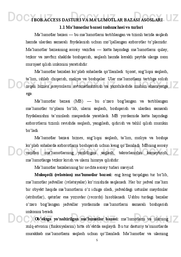 I BOB.ACCESS DASTURI VA MA’LUMOTLAR BAZASI ASOSLARI
1.1 Ma’lumotlar bazasi tushunchasi va turlari
Ma’lumotlar bazasi — bu ma’lumotlarni tartiblangan va tizimli tarzda saqlash
hamda   ulardan   samarali   foydalanish   uchun   mo‘ljallangan   axborotlar   to‘plamidir.
Ma’lumotlar   bazasining   asosiy   vazifasi   —   katta   hajmdagi   ma’lumotlarni   qulay,
tezkor   va   xavfsiz   shaklda   boshqarish,   saqlash   hamda   kerakli   paytda   ularga   oson
murojaat qilish imkonini yaratishdir.
Ma’lumotlar bazalari ko‘plab sohalarda qo‘llaniladi: tijorat, sog‘liqni saqlash,
ta’lim,   ishlab   chiqarish,   moliya   va   boshqalar.   Ular   ma’lumotlarni   tartibga   solish
orqali   biznes   jarayonlarni   avtomatlashtirish   va   yaxshilashda   muhim   ahamiyatga
ega.
Ma’lumotlar   bazasi   (MB)   —   bu   o‘zaro   bog‘langan   va   tartiblangan
ma’lumotlar   to‘plami   bo‘lib,   ularni   saqlash,   boshqarish   va   ulardan   samarali
foydalanishni   ta’minlash   maqsadida   yaratiladi.   MB   yordamida   katta   hajmdagi
axborotlarni   tizimli   ravishda   saqlash,   yangilash,   qidirish   va   tahlil   qilish   mumkin
bo‘ladi.
Ma’lumotlar   bazasi   biznes,   sog‘liqni   saqlash,   ta’lim,   moliya   va   boshqa
ko‘plab sohalarda axborotlarni boshqarish uchun keng qo‘llaniladi. MBning asosiy
vazifasi   -ma’lumotlarning   yaxlitligini   saqlash,   takrorlanishni   kamaytirish,
ma’lumotlarga tezkor kirish va ularni himoya qilishdir.
Ma’lumotlar bazalarining bir nechta asosiy turlari mavjud:
Muloqotli   (relatsion)   ma’lumotlar   bazasi:   eng   keng   tarqalgan   tur   bo‘lib,
ma’lumotlar  jadvallar   (relatsiyalar)  ko‘rinishida  saqlanadi.   Har  bir  jadval   ma’lum
bir   obyekt   haqida   ma’lumotlarni   o‘z   ichiga   oladi,   jadvaldagi   ustunlar   maydonlar
(atributlar),   qatorlar   esa   yozuvlar   (records)   hisoblanadi.   Ushbu   turdagi   bazalar
o‘zaro   bog‘langan   jadvallar   yordamida   ma’lumotlarni   samarali   boshqarish
imkonini beradi.
Ob’ektga   yo‘naltirilgan   ma’lumotlar   bazasi:   ma’lumotlarni   va   ularning
xulq-atvorini (funksiyalarini) bitta ob’ektda saqlaydi. Bu tur dasturiy ta’minotlarda
murakkab   ma’lumotlarni   saqlash   uchun   qo‘llaniladi.   Ma’lumotlar   va   ularning
5 