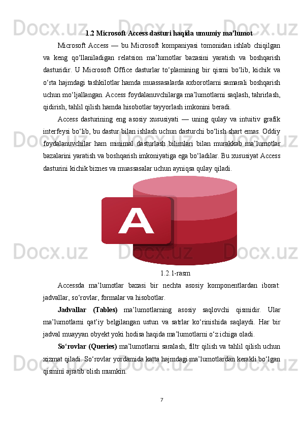 1.2 Microsoft Access dasturi haqida umumiy ma’lumot
Microsoft   Access   —   bu   Microsoft   kompaniyasi   tomonidan   ishlab   chiqilgan
va   keng   qo‘llaniladigan   relatsion   ma’lumotlar   bazasini   yaratish   va   boshqarish
dasturidir.   U   Microsoft   Office   dasturlar   to‘plamining   bir   qismi   bo‘lib,   kichik   va
o‘rta hajmdagi tashkilotlar hamda muassasalarda axborotlarni samarali boshqarish
uchun mo‘ljallangan. Access foydalanuvchilarga ma’lumotlarni saqlash, tahrirlash,
qidirish, tahlil qilish hamda hisobotlar tayyorlash imkonini beradi.
Access   dasturining   eng   asosiy   xususiyati   —   uning   qulay   va   intuitiv   grafik
interfeysi bo‘lib, bu dastur bilan ishlash uchun dasturchi bo‘lish shart emas. Oddiy
foydalanuvchilar   ham   minimal   dasturlash   bilimlari   bilan   murakkab   ma’lumotlar
bazalarini yaratish va boshqarish imkoniyatiga ega bo‘ladilar. Bu xususiyat Access
dasturini kichik biznes va muassasalar uchun ayniqsa qulay qiladi.
       1.2.1-rasm
Accessda   ma’lumotlar   bazasi   bir   nechta   asosiy   komponentlardan   iborat:
jadvallar, so‘rovlar, formalar va hisobotlar.
Jadvallar   (Tables)   ma’lumotlarning   asosiy   saqlovchi   qismidir.   Ular
ma’lumotlarni   qat’iy   belgilangan   ustun   va   satrlar   ko‘rinishida   saqlaydi.   Har   bir
jadval muayyan obyekt yoki hodisa haqida ma’lumotlarni o‘z ichiga oladi.
So‘rovlar (Queries)  ma’lumotlarni saralash, filtr qilish va tahlil qilish uchun
xizmat qiladi. So‘rovlar yordamida katta hajmdagi ma’lumotlardan kerakli bo‘lgan
qismini ajratib olish mumkin.
7 