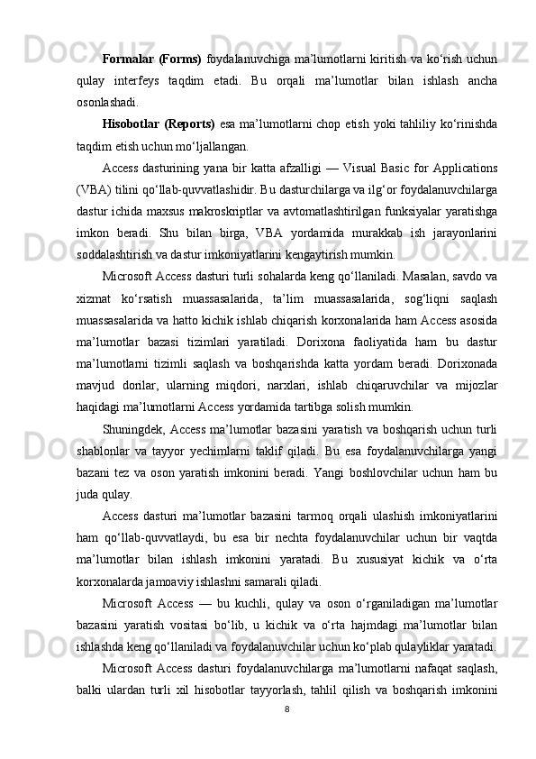 Formalar (Forms)   foydalanuvchiga ma’lumotlarni kiritish va ko‘rish uchun
qulay   interfeys   taqdim   etadi.   Bu   orqali   ma’lumotlar   bilan   ishlash   ancha
osonlashadi.
Hisobotlar (Reports)   esa  ma’lumotlarni chop etish yoki tahliliy ko‘rinishda
taqdim etish uchun mo‘ljallangan.
Access   dasturining   yana   bir   katta   afzalligi   —   Visual   Basic   for   Applications
(VBA) tilini qo‘llab-quvvatlashidir. Bu dasturchilarga va ilg‘or foydalanuvchilarga
dastur ichida maxsus makroskriptlar va avtomatlashtirilgan funksiyalar  yaratishga
imkon   beradi.   Shu   bilan   birga,   VBA   yordamida   murakkab   ish   jarayonlarini
soddalashtirish va dastur imkoniyatlarini kengaytirish mumkin.
Microsoft Access dasturi turli sohalarda keng qo‘llaniladi. Masalan, savdo va
xizmat   ko‘rsatish   muassasalarida,   ta’lim   muassasalarida,   sog‘liqni   saqlash
muassasalarida va hatto kichik ishlab chiqarish korxonalarida ham Access asosida
ma’lumotlar   bazasi   tizimlari   yaratiladi.   Dorixona   faoliyatida   ham   bu   dastur
ma’lumotlarni   tizimli   saqlash   va   boshqarishda   katta   yordam   beradi.   Dorixonada
mavjud   dorilar,   ularning   miqdori,   narxlari,   ishlab   chiqaruvchilar   va   mijozlar
haqidagi ma’lumotlarni Access yordamida tartibga solish mumkin.
Shuningdek, Access  ma’lumotlar  bazasini  yaratish va boshqarish uchun turli
shablonlar   va   tayyor   yechimlarni   taklif   qiladi.   Bu   esa   foydalanuvchilarga   yangi
bazani   tez   va   oson   yaratish   imkonini   beradi.   Yangi   boshlovchilar   uchun   ham   bu
juda qulay.
Access   dasturi   ma’lumotlar   bazasini   tarmoq   orqali   ulashish   imkoniyatlarini
ham   qo‘llab-quvvatlaydi,   bu   esa   bir   nechta   foydalanuvchilar   uchun   bir   vaqtda
ma’lumotlar   bilan   ishlash   imkonini   yaratadi.   Bu   xususiyat   kichik   va   o‘rta
korxonalarda jamoaviy ishlashni samarali qiladi.
Microsoft   Access   —   bu   kuchli,   qulay   va   oson   o‘rganiladigan   ma’lumotlar
bazasini   yaratish   vositasi   bo‘lib,   u   kichik   va   o‘rta   hajmdagi   ma’lumotlar   bilan
ishlashda keng qo‘llaniladi va foydalanuvchilar uchun ko‘plab qulayliklar yaratadi.
Microsoft   Access   dasturi   foydalanuvchilarga   ma’lumotlarni   nafaqat   saqlash,
balki   ulardan   turli   xil   hisobotlar   tayyorlash,   tahlil   qilish   va   boshqarish   imkonini
8 