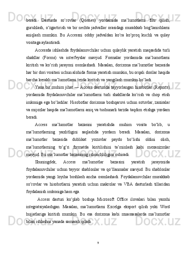 beradi.   Dasturda   so‘rovlar   (Queries)   yordamida   ma’lumotlarni   filtr   qilish,
guruhlash, o‘zgartirish va bir nechta jadvallar orasidagi murakkab bog‘lanishlarni
aniqlash   mumkin.   Bu   Accessni   oddiy   jadvaldan   ko‘ra   ko‘proq   kuchli   va   qulay
vositaga aylantiradi.
Accessda ishlashda foydalanuvchilar uchun qulaylik yaratish maqsadida turli
shakllar   (Forms)   va   interfeyslar   mavjud.   Formalar   yordamida   ma’lumotlarni
kiritish   va   ko‘rish   jarayoni   osonlashadi.   Masalan,   dorixona   ma’lumotlar   bazasida
har bir dori vositasi uchun alohida forma yaratish mumkin, bu orqali dorilar haqida
barcha kerakli ma’lumotlarni tezda kiritish va yangilash mumkin bo‘ladi.
Yana bir muhim jihat — Access dasturida tayyorlangan hisobotlar (Reports)
yordamida   foydalanuvchilar   ma’lumotlarni   turli   shakllarda   ko‘rish   va   chop   etish
imkoniga ega bo‘ladilar. Hisobotlar dorixona boshqaruvi uchun sotuvlar, zaxiralar
va mijozlar haqida ma’lumotlarni aniq va tushunarli tarzda taqdim etishga yordam
beradi.
Access   ma’lumotlar   bazasini   yaratishda   muhim   vosita   bo‘lib,   u
ma’lumotlarning   yaxlitligini   saqlashda   yordam   beradi.   Masalan,   dorixona
ma’lumotlar   bazasida   dublikat   yozuvlar   paydo   bo‘lishi   oldini   olish,
ma’lumotlarning   to‘g‘ri   formatda   kiritilishini   ta’minlash   kabi   mexanizmlar
mavjud. Bu ma’lumotlar bazasining ishonchliligini oshiradi.
Shuningdek,   Access   ma’lumotlar   bazasini   yaratish   jarayonida
foydalanuvchilar   uchun  tayyor   shablonlar  va  qo‘llanmalar   mavjud. Bu  shablonlar
yordamida   yangi   loyiha   boshlash   ancha   osonlashadi.   Foydalanuvchilar   murakkab
so‘rovlar   va   hisobotlarni   yaratish   uchun   makrolar   va   VBA   dasturlash   tillaridan
foydalanish imkoniga ham ega.
  Access   dasturi   ko‘plab   boshqa   Microsoft   Office   ilovalari   bilan   yaxshi
integratsiyalashgan.   Masalan,   ma’lumotlarni   Excelga   eksport   qilish   yoki   Word
hujjatlariga   kiritish   mumkin.   Bu   esa   dorixona   kabi   muassasalarda   ma’lumotlar
bilan ishlashni yanada samarali qiladi.
9 