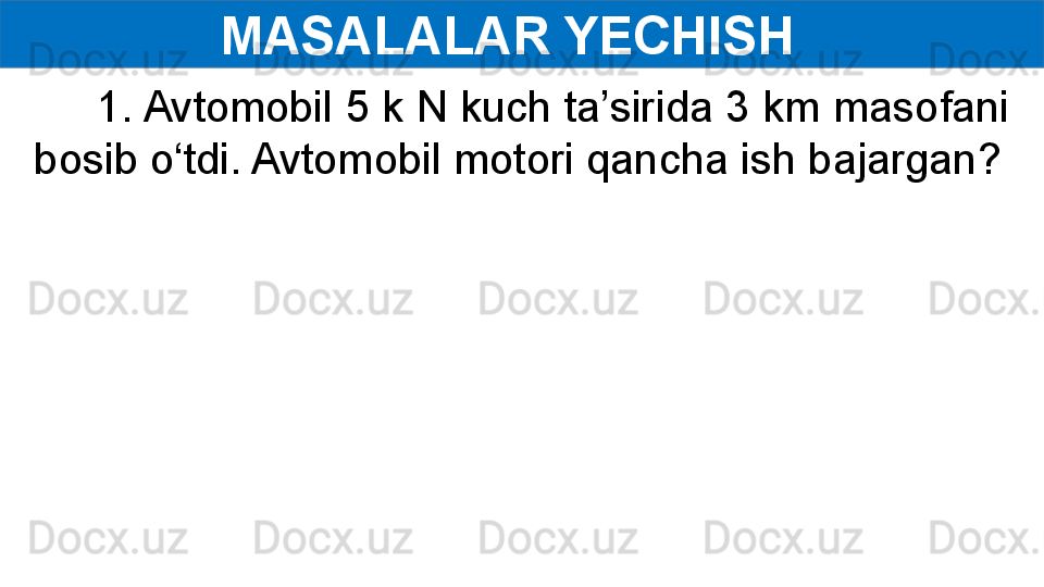 MASALALAR YECHISH  
      1. Avtomobil 5 k N kuch ta’sirida 3 km masofani 
bosib o‘tdi. Avtomobil motori qancha ish bajargan? 