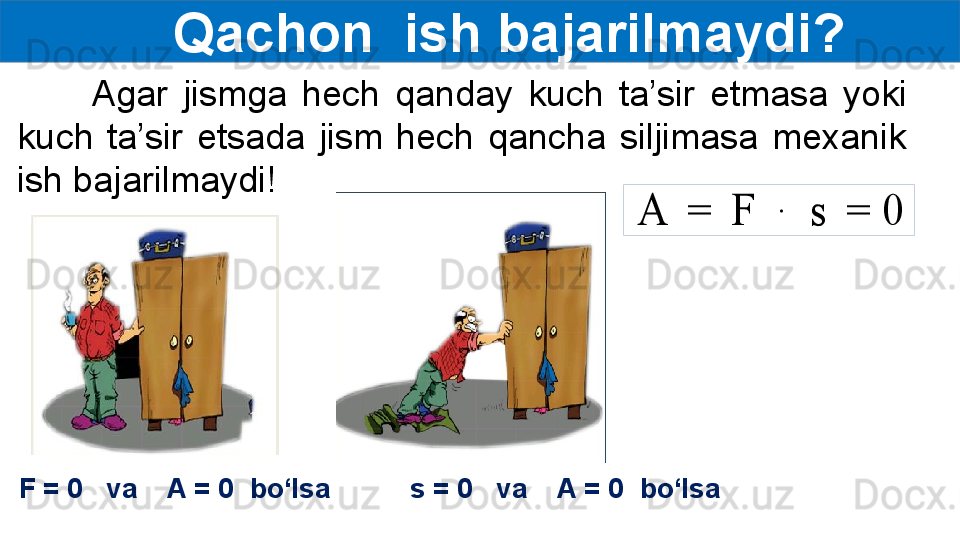      Qachon  ish bajarilmaydi?
          Agar  jismga  hech  qanday  kuch  ta’sir  etmasa  yoki 
kuch  ta’sir  etsada  jism  hech  qancha  siljimasa  mexanik 
ish bajarilmaydi!A	 = 	F	 	∙	 	s	 = 0
F = 0   va    A = 0  bo‘lsa s = 0   va    A = 0  bo‘lsa 