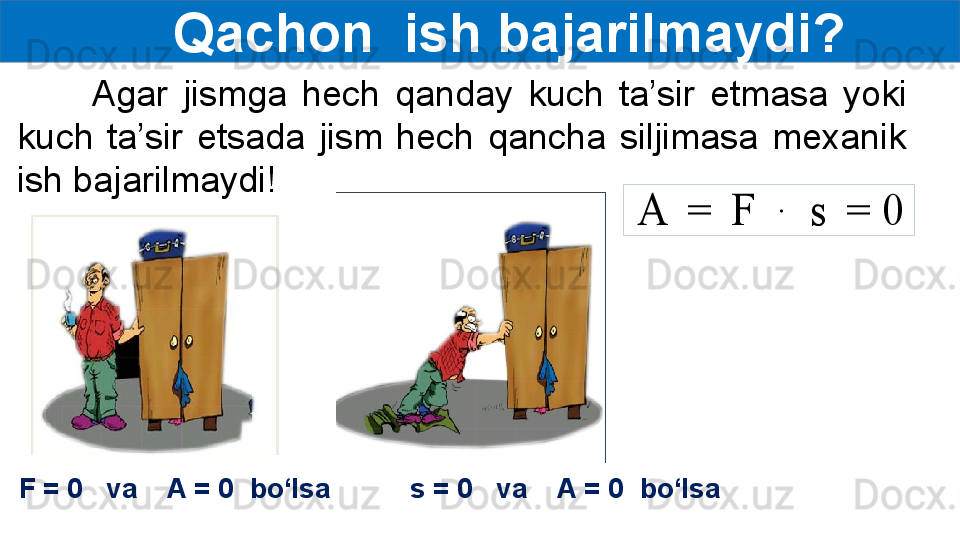 Qachon  ish bajarilmaydi?
          Agar  jismga  hech  qanday  kuch  ta’sir  etmasa  yoki 
kuch  ta’sir  etsada  jism  hech  qancha  siljimasa  mexanik 
ish bajarilmaydi!A	 = 	F	 	∙	 	s	 = 0
F = 0   va    A = 0  bo‘lsa s = 0   va    A = 0  bo‘lsa