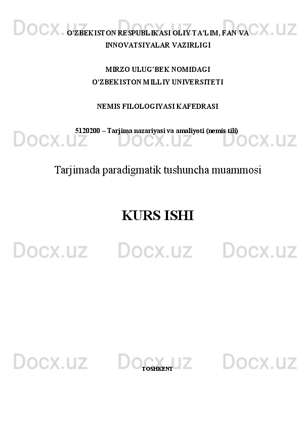 O’ZBEKISTON RESPUBLIKASI OLIY TA’LIM, FAN VA
INNOVATSIYALAR VAZIRLIGI
MIRZO ULUG’BEK NOMIDAGI
O’ZBEKISTON MILLIY UNIVERSITETI
NEMIS FILOLOGIYASI KAFEDRASI
5120200 – Tarjima nazariyasi va amaliyoti (nemis tili)  
Tarjimada paradigmatik	 tushuncha	 muammosi
KURS ISHI
TOSHKENT  