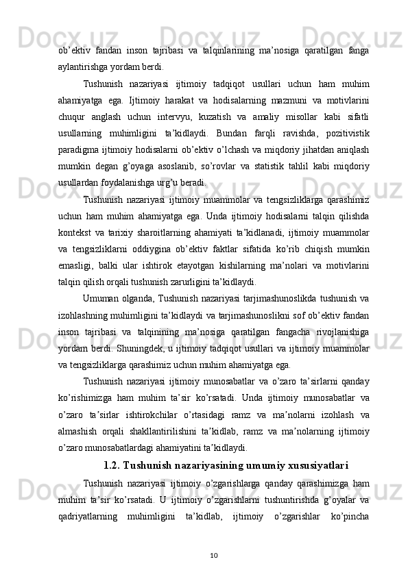 ob’ektiv fandan	 inson	 tajribasi	 va	 talqinlarining	 ma’nosiga	 qaratilgan	 fanga
aylantirishga	
 yordam	 berdi.
Tushunish	
 nazariyasi	 ijtimoiy	 tadqiqot	 usullari	 uchun	 ham	 muhim
ahamiyatga	
 ega.	 Ijtimoiy	 harakat	 va	 hodisalarning	 mazmuni	 va	 motivlarini
chuqur	
 anglash	 uchun	 intervyu,	 kuzatish	 va	 amaliy	 misollar	 kabi	 sifatli
usullarning	
 muhimligini	 ta’kidlaydi.	 Bundan	 farqli	 ravishda,	 pozitivistik
paradigma	
 ijtimoiy	 hodisalarni	 ob’ektiv	 o’lchash	 va	 miqdoriy	 jihatdan	 aniqlash
mumkin	
 degan	 g’oyaga	 asoslanib,	 so’rovlar	 va	 statistik	 tahlil	 kabi	 miqdoriy
usullardan	
 foydalanishga	 urg’u	 beradi.
Tushunish	
 nazariyasi	 ijtimoiy	 muammolar	 va	 tengsizliklarga	 qarashimiz
uchun	
 ham	 muhim	 ahamiyatga	 ega.	 Unda	 ijtimoiy	 hodisalarni	 talqin	 qilishda
kontekst	
 va	 tarixiy	 sharoitlarning	 ahamiyati	 ta’kidlanadi,	 ijtimoiy	 muammolar
va	
 tengsizliklarni	 oddiygina	 ob’ektiv	 faktlar	 sifatida	 ko’rib	 chiqish	 mumkin
emasligi,	
 balki	 ular	 ishtirok	 etayotgan	 kishilarning	 ma’nolari	 va	 motivlarini
talqin	
 qilish	 orqali	 tushunish	 zarurligini	 ta’kidlaydi.
Umuman	
 olganda,	 Tushunish	 nazariyasi	 tarjimashunoslikda	 tushunish	 va
izohlashning	
 muhimligini	 ta’kidlaydi	 va	 tarjimashunoslikni	 sof	 ob’ektiv	 fandan
inson	
 tajribasi	 va	 talqinining	 ma’nosiga	 qaratilgan	 fangacha	 rivojlanishiga
yordam	
 berdi.	 Shuningdek,	 u ijtimoiy	 tadqiqot	 usullari	 va	 ijtimoiy	 muammolar
va	
 tengsizliklarga	 qarashimiz	 uchun	 muhim	 ahamiyatga	 ega.
Tushunish	
 nazariyasi	 ijtimoiy	 munosabatlar	 va	 o’zaro	 ta’sirlarni	 qanday
ko’rishimizga	
 ham	 muhim	 ta’sir	 ko’rsatadi.	 Unda	 ijtimoiy	 munosabatlar	 va
o’zaro	
 ta sirlar	 ishtirokchilar	 o’rtasidagi	 ramz	 va	 ma nolarni	 izohlash	 va	ʼ ʼ
almashish
 orqali	 shakllantirilishini	 ta kidlab,	 ramz	 va	 ma nolarning	 ijtimoiy	ʼ ʼ
o’zaro	
 munosabatlardagi	 ahamiyatini	 ta kidlaydi.ʼ
1.2. Tushunish nazariyasining umumiy xususiyatlari
Tushunish	
 nazariyasi	 ijtimoiy	 o’zgarishlarga	 qanday	 qarashimizga	 ham
muhim	
 ta’sir	 ko’rsatadi.	 U	 ijtimoiy	 o’zgarishlarni	 tushuntirishda	 g’oyalar	 va
qadriyatlarning	
 muhimligini	 ta’kidlab,	 ijtimoiy	 o’zgarishlar	 ko’pincha
10 