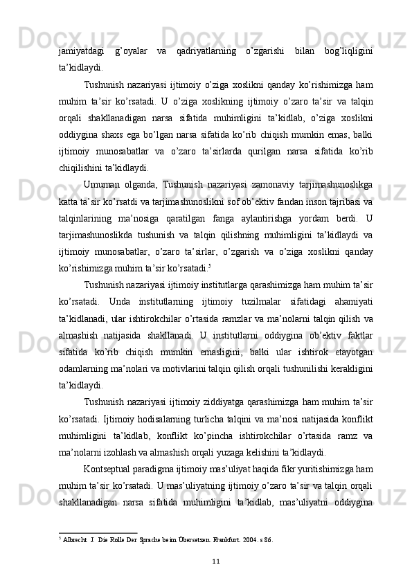 jamiyatdagi g’oyalar	 va	 qadriyatlarning	 o’zgarishi	 bilan	 bog’liqligini
ta’kidlaydi.
Tushunish	
 nazariyasi	 ijtimoiy	 o’ziga	 xoslikni	 qanday	 ko’rishimizga	 ham
muhim	
 ta’sir	 ko’rsatadi.	 U	 o’ziga	 xoslikning	 ijtimoiy	 o’zaro	 ta’sir	 va	 talqin
orqali	
 shakllanadigan	 narsa	 sifatida	 muhimligini	 ta’kidlab,	 o’ziga	 xoslikni
oddiygina	
 shaxs	 ega	 bo’lgan	 narsa	 sifatida	 ko’rib	 chiqish	 mumkin	 emas,	 balki
ijtimoiy	
 munosabatlar	 va	 o’zaro	 ta’sirlarda	 qurilgan	 narsa	 sifatida	 ko’rib
chiqilishini	
 ta’kidlaydi.
Umuman	
 olganda,	 Tushunish	 nazariyasi	 zamonaviy	 tarjimashunoslikga
katta	
 ta’sir	 ko’rsatdi	 va	 tarjimashunoslikni	 sof	 ob’ektiv	 fandan	 inson	 tajribasi	 va
talqinlarining	
 ma’nosiga	 qaratilgan	 fanga	 aylantirishga	 yordam	 berdi.	 U
tarjimashunoslikda	
 tushunish	 va	 talqin	 qilishning	 muhimligini	 ta’kidlaydi	 va
ijtimoiy	
 munosabatlar,	 o’zaro	 ta’sirlar,	 o’zgarish	 va	 o’ziga	 xoslikni	 qanday
ko’rishimizga	
 muhim	 ta’sir	 ko’rsatadi. 5
Tushunish	
 nazariyasi	 ijtimoiy	 institutlarga	 qarashimizga	 ham	 muhim	 ta’sir
ko’rsatadi.	
 Unda	 institutlarning	 ijtimoiy	 tuzilmalar	 sifatidagi	 ahamiyati
ta’kidlanadi,	
 ular	 ishtirokchilar	 o’rtasida	 ramzlar	 va	 ma’nolarni	 talqin	 qilish	 va
almashish	
 natijasida	 shakllanadi.	 U	 institutlarni	 oddiygina	 ob’ektiv	 faktlar
sifatida	
 ko’rib	 chiqish	 mumkin	 emasligini,	 balki	 ular	 ishtirok	 etayotgan
odamlarning	
 ma’nolari	 va	 motivlarini	 talqin	 qilish	 orqali	 tushunilishi	 kerakligini
ta’kidlaydi.
Tushunish	
 nazariyasi	 ijtimoiy	 ziddiyatga	 qarashimizga	 ham	 muhim	 ta’sir
ko’rsatadi.	
 Ijtimoiy	 hodisalarning	 turlicha	 talqini	 va	 ma’nosi	 natijasida	 konflikt
muhimligini	
 ta’kidlab,	 konflikt	 ko’pincha	 ishtirokchilar	 o’rtasida	 ramz	 va
ma’nolarni	
 izohlash	 va	 almashish	 orqali	 yuzaga	 kelishini	 ta’kidlaydi.
Kontseptual	
 paradigma	 ijtimoiy	 mas’uliyat	 haqida	 fikr	 yuritishimizga	 ham
muhim	
 ta’sir	 ko’rsatadi.	 U	 mas’uliyatning	 ijtimoiy	 o’zaro	 ta’sir	 va	 talqin	 orqali
shakllanadigan	
 narsa	 sifatida	 muhimligini	 ta’kidlab,	 mas’uliyatni	 oddiygina
5
  Albrecht	
  J.  Die	 Rolle	 Der	 Sprache	 beim	 Übersetzen.	 Frankfurt.	 2004.	 s 86.
11 