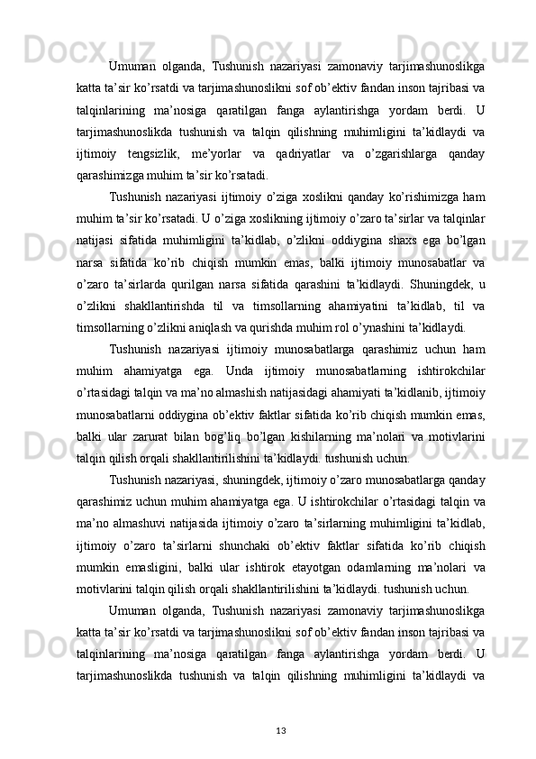 Umuman olganda,	 Tushunish	 nazariyasi	 zamonaviy	 tarjimashunoslikga
katta	
 ta’sir	 ko’rsatdi	 va	 tarjimashunoslikni	 sof	 ob’ektiv	 fandan	 inson	 tajribasi	 va
talqinlarining	
 ma’nosiga	 qaratilgan	 fanga	 aylantirishga	 yordam	 berdi.	 U
tarjimashunoslikda	
 tushunish	 va	 talqin	 qilishning	 muhimligini	 ta’kidlaydi	 va
ijtimoiy	
 tengsizlik,	 me’yorlar	 va	 qadriyatlar	 va	 o’zgarishlarga	 qanday
qarashimizga	
 muhim	 ta’sir	 ko’rsatadi.
Tushunish	
 nazariyasi	 ijtimoiy	 o’ziga	 xoslikni	 qanday	 ko’rishimizga	 ham
muhim	
 ta’sir	 ko’rsatadi.	 U	 o’ziga	 xoslikning	 ijtimoiy	 o’zaro	 ta’sirlar	 va	 talqinlar
natijasi	
 sifatida	 muhimligini	 ta’kidlab,	 o’zlikni	 oddiygina	 shaxs	 ega	 bo’lgan
narsa	
 sifatida	 ko’rib	 chiqish	 mumkin	 emas,	 balki	 ijtimoiy	 munosabatlar	 va
o’zaro	
 ta’sirlarda	 qurilgan	 narsa	 sifatida	 qarashini	 ta’kidlaydi.	 Shuningdek,	 u
o’zlikni	
 shakllantirishda	 til	 va	 timsollarning	 ahamiyatini	 ta’kidlab,	 til	 va
timsollarning	
 o’zlikni	 aniqlash	 va	 qurishda	 muhim	 rol	 o’ynashini	 ta’kidlaydi.
Tushunish	
 nazariyasi	 ijtimoiy	 munosabatlarga	 qarashimiz	 uchun	 ham
muhim	
 ahamiyatga	 ega.	 Unda	 ijtimoiy	 munosabatlarning	 ishtirokchilar
o’rtasidagi	
 talqin	 va	 ma’no	 almashish	 natijasidagi	 ahamiyati	 ta’kidlanib,	 ijtimoiy
munosabatlarni	
 oddiygina	 ob’ektiv	 faktlar	 sifatida	 ko’rib	 chiqish	 mumkin	 emas,
balki	
 ular	 zarurat	 bilan	 bog’liq	 bo’lgan	 kishilarning	 ma’nolari	 va	 motivlarini
talqin	
 qilish	 orqali	 shakllantirilishini	 ta’kidlaydi.	 tushunish	 uchun.
Tushunish	
 nazariyasi,	 shuningdek,	 ijtimoiy	 o’zaro	 munosabatlarga	 qanday
qarashimiz	
 uchun	 muhim	 ahamiyatga	 ega.	 U	 ishtirokchilar	 o’rtasidagi	 talqin	 va
ma’no	
 almashuvi	 natijasida	 ijtimoiy	 o’zaro	 ta’sirlarning	 muhimligini	 ta’kidlab,
ijtimoiy	
 o’zaro	 ta’sirlarni	 shunchaki	 ob’ektiv	 faktlar	 sifatida	 ko’rib	 chiqish
mumkin	
 emasligini,	 balki	 ular	 ishtirok	 etayotgan	 odamlarning	 ma’nolari	 va
motivlarini	
 talqin	 qilish	 orqali	 shakllantirilishini	 ta’kidlaydi.	 tushunish	 uchun.
Umuman	
 olganda,	 Tushunish	 nazariyasi	 zamonaviy	 tarjimashunoslikga
katta	
 ta’sir	 ko’rsatdi	 va	 tarjimashunoslikni	 sof	 ob’ektiv	 fandan	 inson	 tajribasi	 va
talqinlarining	
 ma’nosiga	 qaratilgan	 fanga	 aylantirishga	 yordam	 berdi.	 U
tarjimashunoslikda	
 tushunish	 va	 talqin	 qilishning	 muhimligini	 ta’kidlaydi	 va
13 