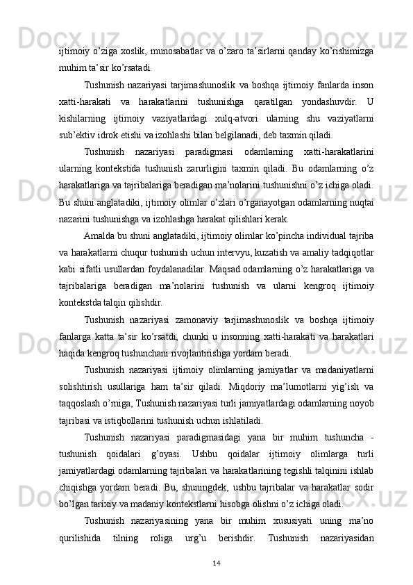 ijtimoiy o’ziga	 xoslik,	 munosabatlar	 va	 o’zaro	 ta’sirlarni	 qanday	 ko’rishimizga
muhim	
 ta’sir	 ko’rsatadi.
Tushunish	
 nazariyasi	 tarjimashunoslik	 va	 boshqa	 ijtimoiy	 fanlarda	 inson
xatti-harakati	
 va	 harakatlarini	 tushunishga	 qaratilgan	 yondashuvdir.	 U
kishilarning	
 ijtimoiy	 vaziyatlardagi	 xulq-atvori	 ularning	 shu	 vaziyatlarni
sub’ektiv	
 idrok	 etishi	 va	 izohlashi	 bilan	 belgilanadi,	 deb	 taxmin	 qiladi.
Tushunish	
 nazariyasi	 paradigmasi	 odamlarning	 xatti-harakatlarini
ularning	
 kontekstida	 tushunish	 zarurligini	 taxmin	 qiladi.	 Bu	 odamlarning	 o’z
harakatlariga	
 va	 tajribalariga	 beradigan	 ma’nolarini	 tushunishni	 o’z	 ichiga	 oladi.
Bu	
 shuni	 anglatadiki,	 ijtimoiy	 olimlar	 o’zlari	 o’rganayotgan	 odamlarning	 nuqtai
nazarini	
 tushunishga	 va	 izohlashga	 harakat	 qilishlari	 kerak.
Amalda	
 bu	 shuni	 anglatadiki,	 ijtimoiy	 olimlar	 ko’pincha	 individual	 tajriba
va	
 harakatlarni	 chuqur	 tushunish	 uchun	 intervyu,	 kuzatish	 va	 amaliy	 tadqiqotlar
kabi	
 sifatli	 usullardan	 foydalanadilar.	 Maqsad	 odamlarning	 o’z	 harakatlariga	 va
tajribalariga	
 beradigan	 ma’nolarini	 tushunish	 va	 ularni	 kengroq	 ijtimoiy
kontekstda	
 talqin	 qilishdir.
Tushunish
 nazariyasi	 zamonaviy	 tarjimashunoslik	 va	 boshqa	 ijtimoiy
fanlarga	
 katta	 ta’sir	 ko’rsatdi,	 chunki	 u insonning	 xatti-harakati	 va	 harakatlari
haqida	
 kengroq	 tushunchani	 rivojlantirishga	 yordam	 beradi.
Tushunish	
 nazariyasi	 ijtimoiy	 olimlarning	 jamiyatlar	 va	 madaniyatlarni
solishtirish	
 usullariga	 ham	 ta’sir	 qiladi.	 Miqdoriy	 ma’lumotlarni	 yig’ish	 va
taqqoslash	
 o’rniga,	 Tushunish	 nazariyasi	 turli	 jamiyatlardagi	 odamlarning	 noyob
tajribasi	
 va	 istiqbollarini	 tushunish	 uchun	 ishlatiladi.
Tushunish	
 nazariyasi	 paradigmasidagi	 yana	 bir	 muhim	 tushuncha	 -
tushunish	
 qoidalari	 g’oyasi.	 Ushbu	 qoidalar	 ijtimoiy	 olimlarga	 turli
jamiyatlardagi	
 odamlarning	 tajribalari	 va	 harakatlarining	 tegishli	 talqinini	 ishlab
chiqishga	
 yordam	 beradi.	 Bu,	 shuningdek,	 ushbu	 tajribalar	 va	 harakatlar	 sodir
bo’lgan	
 tarixiy	 va	 madaniy	 kontekstlarni	 hisobga	 olishni	 o’z	 ichiga	 oladi.
Tushunish	
 nazariyasining	 yana	 bir	 muhim	 xususiyati	 uning	 ma’no
qurilishida	
 	tilning	 	roliga	 	urg’u	 	berishdir.	 	Tushunish	 	nazariyasidan
14 