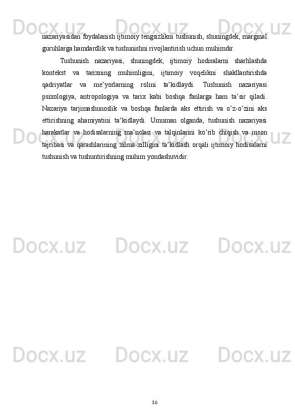 nazariyasidan foydalanish	 ijtimoiy	 tengsizlikni	 tushunish,	 shuningdek,	 marginal
guruhlarga	
 hamdardlik	 va	 tushunishni	 rivojlantirish	 uchun	 muhimdir.
Tushunish	
 nazariyasi,	 shuningdek,	 ijtimoiy	 hodisalarni	 sharhlashda
kontekst	
 va	 tarixning	 muhimligini,	 ijtimoiy	 voqelikni	 shakllantirishda
qadriyatlar	
 va	 me’yorlarning	 rolini	 ta’kidlaydi.	 Tushunish	 nazariyasi
psixologiya,	
 antropologiya	 va	 tarix	 kabi	 boshqa	 fanlarga	 ham	 ta’sir	 qiladi.
Nazariya	
 tarjimashunoslik	 va	 boshqa	 fanlarda	 aks	 ettirish	 va	 o’z-o’zini	 aks
ettirishning	
 ahamiyatini	 ta’kidlaydi.	 Umuman	 olganda,	 tushunish	 nazariyasi
harakatlar	
 va	 hodisalarning	 ma’nolari	 va	 talqinlarini	 ko’rib	 chiqish	 va	 inson
tajribasi	
 va	 qarashlarining	 xilma-xilligini	 ta’kidlash	 orqali	 ijtimoiy	 hodisalarni
tushunish	
 va	 tushuntirishning	 muhim	 yondashuvidir.
16 