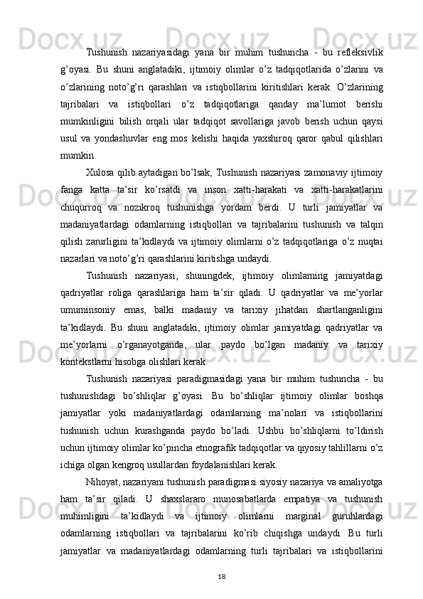 Tushunish nazariyasidagi	 yana	 bir	 muhim	 tushuncha	 - bu	 refleksivlik
g’oyasi.	
 Bu	 shuni	 anglatadiki,	 ijtimoiy	 olimlar	 o’z	 tadqiqotlarida	 o’zlarini	 va
o’zlarining	
 noto’g’ri	 qarashlari	 va	 istiqbollarini	 kiritishlari	 kerak.	 O’zlarining
tajribalari	
 va	 istiqbollari	 o’z	 tadqiqotlariga	 qanday	 ma’lumot	 berishi
mumkinligini	
 bilish	 orqali	 ular	 tadqiqot	 savollariga	 javob	 berish	 uchun	 qaysi
usul	
 va	 yondashuvlar	 eng	 mos	 kelishi	 haqida	 yaxshiroq	 qaror	 qabul	 qilishlari
mumkin.
Xulosa	
 qilib	 aytadigan	 bo’lsak,	 Tushunish	 nazariyasi	 zamonaviy	 ijtimoiy
fanga	
 katta	 ta’sir	 ko’rsatdi	 va	 inson	 xatti-harakati	 va	 xatti-harakatlarini
chuqurroq	
 va	 nozikroq	 tushunishga	 yordam	 berdi.	 U	 turli	 jamiyatlar	 va
madaniyatlardagi	
 odamlarning	 istiqbollari	 va	 tajribalarini	 tushunish	 va	 talqin
qilish	
 zarurligini	 ta’kidlaydi	 va	 ijtimoiy	 olimlarni	 o’z	 tadqiqotlariga	 o’z	 nuqtai
nazarlari	
 va	 noto’g’ri	 qarashlarini	 kiritishga	 undaydi.
Tushunish	
 nazariyasi,	 shuningdek,	 ijtimoiy	 olimlarning	 jamiyatdagi
qadriyatlar	
 roliga	 qarashlariga	 ham	 ta’sir	 qiladi.	 U	 qadriyatlar	 va	 me’yorlar
umuminsoniy	
 emas,	 balki	 madaniy	 va	 tarixiy	 jihatdan	 shartlanganligini
ta’kidlaydi.	
 Bu	 shuni	 anglatadiki,	 ijtimoiy	 olimlar	 jamiyatdagi	 qadriyatlar	 va
me’yorlarni	
 o’rganayotganda,	 ular	 paydo	 bo’lgan	 madaniy	 va	 tarixiy
kontekstlarni	
 hisobga	 olishlari	 kerak.
Tushunish	
 nazariyasi	 paradigmasidagi	 yana	 bir	 muhim	 tushuncha	 - bu
tushunishdagi	
 bo’shliqlar	 g’oyasi.	 Bu	 bo’shliqlar	 ijtimoiy	 olimlar	 boshqa
jamiyatlar	
 yoki	 madaniyatlardagi	 odamlarning	 ma’nolari	 va	 istiqbollarini
tushunish	
 uchun	 kurashganda	 paydo	 bo’ladi.	 Ushbu	 bo’shliqlarni	 to’ldirish
uchun	
 ijtimoiy	 olimlar	 ko’pincha	 etnografik	 tadqiqotlar	 va	 qiyosiy	 tahlillarni	 o’z
ichiga	
 olgan	 kengroq	 usullardan	 foydalanishlari	 kerak.
Nihoyat,	
 nazariyani	 tushunish	 paradigmasi	 siyosiy	 nazariya	 va	 amaliyotga
ham	
 ta’sir	 qiladi.	 U	 shaxslararo	 munosabatlarda	 empatiya	 va	 tushunish
muhimligini	
 ta’kidlaydi	 va	 ijtimoiy	 olimlarni	 marginal	 guruhlardagi
odamlarning	
 istiqbollari	 va	 tajribalarini	 ko’rib	 chiqishga	 undaydi.	 Bu	 turli
jamiyatlar	
 va	 madaniyatlardagi	 odamlarning	 turli	 tajribalari	 va	 istiqbollarini
18 