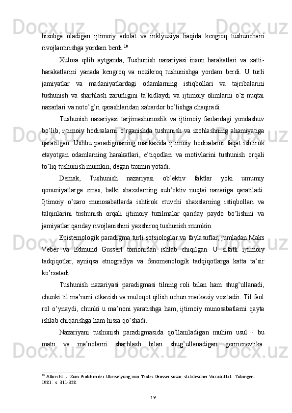 hisobga oladigan	 ijtimoiy	 adolat	 va	 inklyuziya	 haqida	 kengroq	 tushunchani
rivojlantirishga	
 yordam	 berdi. 10
Xulosa	
 qilib	 aytganda,	 Tushunish	 nazariyasi	 inson	 harakatlari	 va	 xatti-
harakatlarini	
 yanada	 kengroq	 va	 nozikroq	 tushunishga	 yordam	 berdi.	 U	 turli
jamiyatlar	
 va	 madaniyatlardagi	 odamlarning	 istiqbollari	 va	 tajribalarini
tushunish	
 va	 sharhlash	 zarurligini	 ta’kidlaydi	 va	 ijtimoiy	 olimlarni	 o’z	 nuqtai
nazarlari	
 va	 noto’g’ri	 qarashlaridan	 xabardor	 bo’lishga	 chaqiradi.
Tushunish	
 nazariyasi	 tarjimashunoslik	 va	 ijtimoiy	 fanlardagi	 yondashuv
bo’lib,	
 ijtimoiy	 hodisalarni	 o’rganishda	 tushunish	 va	 izohlashning	 ahamiyatiga
qaratilgan.	
 Ushbu	 paradigmaning	 markazida	 ijtimoiy	 hodisalarni	 faqat	 ishtirok
etayotgan	
 odamlarning	 harakatlari,	 e’tiqodlari	 va	 motivlarini	 tushunish	 orqali
to’liq	
 tushunish	 mumkin,	 degan	 taxmin	 yotadi.
Demak,	
 	Tushunish	 	nazariyasi	 	ob’ektiv	 	faktlar	 	yoki	 	umumiy
qonuniyatlarga	
 emas,	 balki	 shaxslarning	 sub’ektiv	 nuqtai	 nazariga	 qaratiladi.
Ijtimoiy	
 o’zaro	 munosabatlarda	 ishtirok	 etuvchi	 shaxslarning	 istiqbollari	 va
talqinlarini	
 tushunish	 orqali	 ijtimoiy	 tuzilmalar	 qanday	 paydo	 bo’lishini	 va
jamiyatlar	
 qanday	 rivojlanishini	 yaxshiroq	 tushunish	 mumkin.
Epistemologik	
 paradigma	 turli	 sotsiologlar	 va	 faylasuflar,	 jumladan	 Maks
Veber	
 va	 Edmund	 Gusserl	 tomonidan	 ishlab	 chiqilgan.	 U	 sifatli	 ijtimoiy
tadqiqotlar,	
 ayniqsa	 etnografiya	 va	 fenomenologik	 tadqiqotlarga	 katta	 ta’sir
ko’rsatadi.
Tushunish	
 nazariyasi	 paradigmasi	 tilning	 roli	 bilan	 ham	 shug’ullanadi,
chunki	
 til	 ma’noni	 etkazish	 va	 muloqot	 qilish	 uchun	 markaziy	 vositadir.	 Til	 faol
rol	
 o’ynaydi,	 chunki	 u ma’noni	 yaratishga	 ham,	 ijtimoiy	 munosabatlarni	 qayta
ishlab	
 chiqarishga	 ham	 hissa	 qo’shadi.
Nazariyani	
 tushunish	 paradigmasida	 qo’llaniladigan	 muhim	 usul	 - bu
matn	
 va	 ma’nolarni	 sharhlash	 bilan	 shug’ullanadigan	 germenevtika.
10
  Albrecht	
  J. Zum	 Problem	 der	 Übersetyung	 von	 Textes	 Grosser	 sozio-	 stilistescher	 Variabilität.	  Tübingen.	 
1981.	
  s  311-328.
19 