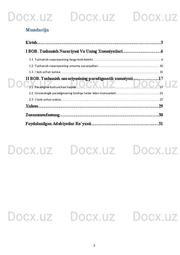 Mundarija
Kirish .................................................................................................................... 3
I BOB. Tushunish Nazariyasi Va Uning Xususiyatlari .................................... 6
1.1. Tushunish nazariyasining fanga kirib kelishi ................................................................................ 6
1.2. Tushunish nazariyasining umumiy xususiyatlari ........................................................................ 10
1.3. I bob uchun xulosa ..................................................................................................................... 15
II BOB. Tushunish nazariyasining paradigmatik xususiyati ........................ 17
2.1. Paradigma tushunchasi haqida .................................................................................................. 17
2.2. Gnoseologik paradigmaning boshqa fanlar bilan munosabati ................................................... 21
2.3. II bob uchun xulosa .................................................................................................................... 27
Xulosa ................................................................................................................. 29
Zusammenfassung ............................................................................................. 30
Foydalanilgan Adabiyotlar Ro’yxati ............................................................... 31
2 