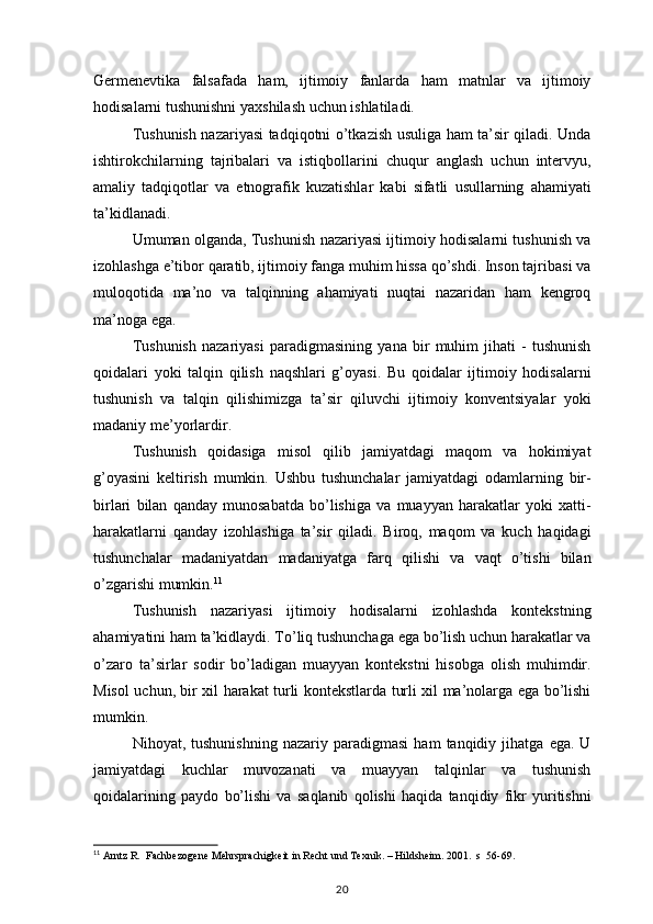 Germenevtika falsafada	 ham,	 ijtimoiy	 fanlarda	 ham	 matnlar	 va	 ijtimoiy
hodisalarni	
 tushunishni	 yaxshilash	 uchun	 ishlatiladi.
Tushunish	
 nazariyasi	 tadqiqotni	 o’tkazish	 usuliga	 ham	 ta’sir	 qiladi.	 Unda
ishtirokchilarning	
 tajribalari	 va	 istiqbollarini	 chuqur	 anglash	 uchun	 intervyu,
amaliy	
 tadqiqotlar	 va	 etnografik	 kuzatishlar	 kabi	 sifatli	 usullarning	 ahamiyati
ta’kidlanadi.
Umuman	
 olganda,	 Tushunish	 nazariyasi	 ijtimoiy	 hodisalarni	 tushunish	 va
izohlashga	
 e’tibor	 qaratib,	 ijtimoiy	 fanga	 muhim	 hissa	 qo’shdi.	 Inson	 tajribasi	 va
muloqotida	
 ma’no	 va	 talqinning	 ahamiyati	 nuqtai	 nazaridan	 ham	 kengroq
ma’noga	
 ega.
Tushunish	
 nazariyasi	 paradigmasining	 yana	 bir	 muhim	 jihati	 - tushunish
qoidalari	
 yoki	 talqin	 qilish	 naqshlari	 g’oyasi.	 Bu	 qoidalar	 ijtimoiy	 hodisalarni
tushunish	
 va	 talqin	 qilishimizga	 ta’sir	 qiluvchi	 ijtimoiy	 konventsiyalar	 yoki
madaniy	
 me’yorlardir.
Tushunish	
 qoidasiga	 misol	 qilib	 jamiyatdagi	 maqom	 va	 hokimiyat
g’oyasini	
 keltirish	 mumkin.	 Ushbu	 tushunchalar	 jamiyatdagi	 odamlarning	 bir-
birlari	
 bilan	 qanday	 munosabatda	 bo’lishiga	 va	 muayyan	 harakatlar	 yoki	 xatti-
harakatlarni	
 qanday	 izohlashiga	 ta’sir	 qiladi.	 Biroq,	 maqom	 va	 kuch	 haqidagi
tushunchalar	
 madaniyatdan	 madaniyatga	 farq	 qilishi	 va	 vaqt	 o’tishi	 bilan
o’zgarishi	
 mumkin. 11
Tushunish	
 nazariyasi	 ijtimoiy	 hodisalarni	 izohlashda	 kontekstning
ahamiyatini	
 ham	 ta’kidlaydi.	 To’liq	 tushunchaga	 ega	 bo’lish	 uchun	 harakatlar	 va
o’zaro	
 ta’sirlar	 sodir	 bo’ladigan	 muayyan	 kontekstni	 hisobga	 olish	 muhimdir.
Misol	
 uchun,	 bir	 xil	 harakat	 turli	 kontekstlarda	 turli	 xil	 ma’nolarga	 ega	 bo’lishi
mumkin.
Nihoyat,	
 tushunishning	 nazariy	 paradigmasi	 ham	 tanqidiy	 jihatga	 ega.	 U
jamiyatdagi	
 kuchlar	 muvozanati	 va	 muayyan	 talqinlar	 va	 tushunish
qoidalarining	
 paydo	 bo’lishi	 va	 saqlanib	 qolishi	 haqida	 tanqidiy	 fikr	 yuritishni
11
  Arntz	
 R.  Fachbezogene	 Mehrsprachigkeit	 in Recht	 und	 Texnik.	 –  Hildsheim.	 2001.	  s  56-69.
20 