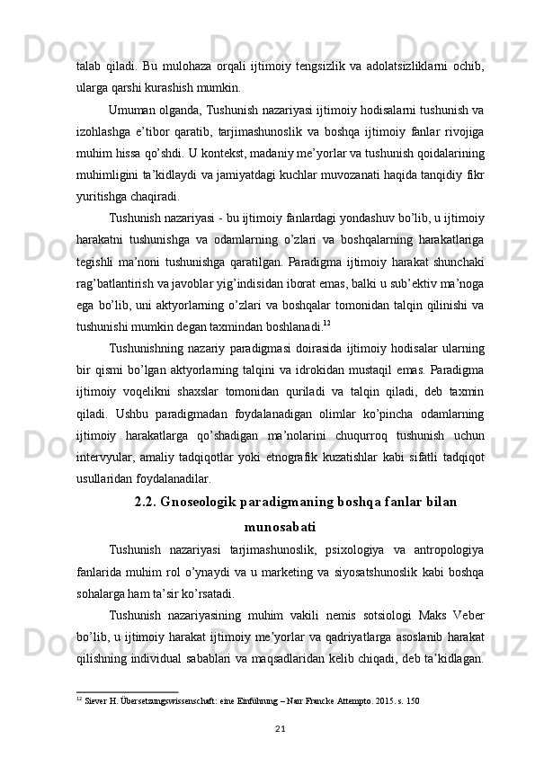 talab qiladi.	 Bu	 mulohaza	 orqali	 ijtimoiy	 tengsizlik	 va	 adolatsizliklarni	 ochib,
ularga	
 qarshi	 kurashish	 mumkin.
Umuman	
 olganda,	 Tushunish	 nazariyasi	 ijtimoiy	 hodisalarni	 tushunish	 va
izohlashga	
 e’tibor	 qaratib,	 tarjimashunoslik	 va	 boshqa	 ijtimoiy	 fanlar	 rivojiga
muhim	
 hissa	 qo’shdi.	 U	 kontekst,	 madaniy	 me’yorlar	 va	 tushunish	 qoidalarining
muhimligini	
 ta’kidlaydi	 va	 jamiyatdagi	 kuchlar	 muvozanati	 haqida	 tanqidiy	 fikr
yuritishga	
 chaqiradi.
Tushunish	
 nazariyasi	 - bu	 ijtimoiy	 fanlardagi	 yondashuv	 bo’lib,	 u ijtimoiy
harakatni	
 tushunishga	 va	 odamlarning	 o’zlari	 va	 boshqalarning	 harakatlariga
tegishli	
 ma’noni	 tushunishga	 qaratilgan.	 Paradigma	 ijtimoiy	 harakat	 shunchaki
rag’batlantirish	
 va	 javoblar	 yig’indisidan	 iborat	 emas,	 balki	 u sub’ektiv	 ma’noga
ega	
 bo’lib,	 uni	 aktyorlarning	 o’zlari	 va	 boshqalar	 tomonidan	 talqin	 qilinishi	 va
tushunishi	
 mumkin	 degan	 taxmindan	 boshlanadi. 12
Tushunishning	
 nazariy	 paradigmasi	 doirasida	 ijtimoiy	 hodisalar	 ularning
bir	
 qismi	 bo’lgan	 aktyorlarning	 talqini	 va	 idrokidan	 mustaqil	 emas.	 Paradigma
ijtimoiy	
 voqelikni	 shaxslar	 tomonidan	 quriladi	 va	 talqin	 qiladi,	 deb	 taxmin
qiladi.	
 Ushbu	 paradigmadan	 foydalanadigan	 olimlar	 ko’pincha	 odamlarning
ijtimoiy	
 harakatlarga	 qo’shadigan	 ma’nolarini	 chuqurroq	 tushunish	 uchun
intervyular,	
 amaliy	 tadqiqotlar	 yoki	 etnografik	 kuzatishlar	 kabi	 sifatli	 tadqiqot
usullaridan	
 foydalanadilar.
2.2. Gnoseologik paradigmaning boshqa fanlar bilan
munosabati
Tushunish	
 nazariyasi	 tarjimashunoslik,	 psixologiya	 va	 antropologiya
fanlarida	
 muhim	 rol	 o’ynaydi	 va	 u marketing	 va	 siyosatshunoslik	 kabi	 boshqa
sohalarga	
 ham	 ta’sir	 ko’rsatadi.
Tushunish	
 nazariyasining	 muhim	 vakili	 nemis	 sotsiologi	 Maks	 Veber
bo’lib,	
 u ijtimoiy	 harakat	 ijtimoiy	 me yorlar	 va	 qadriyatlarga	 asoslanib	 harakat	ʼ
qilishning	
 individual	 sabablari	 va	 maqsadlaridan	 kelib	 chiqadi,	 deb	 ta kidlagan.	ʼ
12
  Siever  	
H. Übersetzungswissenschaft:	 eine	 Einführung	 – Narr	 Francke	 Attempto.	 2015.	 s. 150
21 