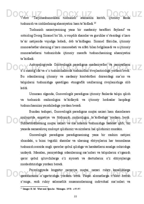 Veber “Tarjimashunoslikni	 tushunish”	 atamasini	 kiritib,	 ijtimoiy	 fanda
tushunish	
 va	 izohlashning	 ahamiyatini	 ham	 ta’kidladi. 13
Tushunish	
 nazariyasining	 yana	 bir	 markaziy	 tarafdori	 faylasuf	 va
sotsiolog	
 Georg	 Simmel	 bo’lib,	 u voqelik	 shaxslar	 va	 guruhlar	 o’rtasidagi	 o’zaro
ta sir	
 natijasida	 vujudga	 keladi,	 deb	 ta kidlagan.	 Simmel	 fikricha,	 ijtimoiy	ʼ ʼ
munosabatlar	
 ularning	 o’zaro	 munosabati	 va	 sifati	 bilan	 belgilanadi	 va	 u ijtimoiy
munosabatlarni	
 tushunishda	 ijtimoiy	 masofa	 tushunchasining	 ahamiyatini
ta’kidladi.
Antropologiyada	
 Gnoseologik	 paradigma	 madaniyatlar	 va	 jamiyatlarni
o’z	
 mantig’ida	 va	 o’z	 tushunchalarida	 tushunishni	 rivojlantirishga	 yordam	 berdi.
Bu	
 odamlarning	 ijtimoiy	 va	 madaniy	 kontekstlari	 doirasidagi	 ma’no	 va
talqinlarni	
 tushunishga	 qaratilgan	 etnografik	 usullarning	 rivojlanishiga	 olib
keldi.
Umuman	
 olganda,	 Gnoseologik	 paradigma	 ijtimoiy	 fanlarda	 talqin	 qilish
va	
 tushunish	 muhimligini	 ta’kidlaydi	 va	 ijtimoiy	 hodisalar	 haqidagi
tushunchamizni	
 yaxshilashga	 yordam	 beradi.
Bundan	
 tashqari,	 Gnoseologik	 paradigma	 nuqtai	 nazari	 ham	 shaxslararo
muloqotda	
 empatiya	 va	 tushunish	 muhimligini	 ta’kidlashga	 yordam	 berdi.
Suhbatdoshlarning	
 nuqtai	 nazari	 va	 ma’nolarini	 tushunishga	 harakat	 qilib,	 biz
yanada	
 samaraliroq	 muloqot	 qilishimiz	 va	 nizolarni	 hal	 qilishimiz	 mumkin.
Gnoseologik	
 paradigma	 paradigmasining	 yana	 bir	 muhim	 natijasi
shundaki,	
 u bizni	 tegishli	 shaxslar	 va	 ularning	 ehtiyojlarini	 har	 tomonlama
tushunish	
 asosida	 ongli	 qarorlar	 qabul	 qilishga	 va	 harakatlarni	 amalga	 oshirishga
undaydi.	
 Masalan,	 jamiyatdagi	 odamlarning	 ma’nolari	 va	 talqinlarini	 o’rganish
qaror	
 qabul	 qiluvchilarga	 o’z	 siyosati	 va	 dasturlarini	 o’z	 ehtiyojlariga
moslashtirishga	
 yordam	 beradi.
Psixologiyada	
 kognitiv	 nazariya	 nuqtai	 nazari	 ruhiy	 kasalliklarga
qarashimizni	
 o’zgartirishga	 yordam	 berdi.	 Faqat	 alomatlarga	 e’tibor	 berish
o’rniga,	
 endi	 ruhiy	 salomatlik	 muammolarining	 individual	 ma’nolari	 va
13
  Gauger	
 H. M.	  Wort	 und	 Sprache.	 Tübingen.	 1970.	  s 95-97.
22 