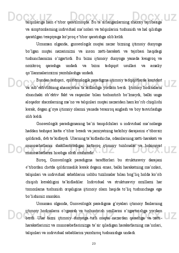 talqinlariga ham	 e’tibor	 qaratilmoqda.	 Bu	 ta’sirlanganlarning	 shaxsiy	 tajribasiga
va	
 simptomlarning	 individual	 ma’nolari	 va	 talqinlarini	 tushunish	 va	 hal	 qilishga
qaratilgan	
 terapiyaga	 ko’proq	 e’tibor	 qaratishga	 olib	 keldi.
Umuman	
 olganda,	 gnoseologik	 nuqtai	 nazar	 bizning	 ijtimoiy	 dunyoga
bo’lgan	
 nuqtai	 nazarimizni	 va	 inson	 xatti-harakati	 va	 tajribasi	 haqidagi
tushunchamizni	
 o’zgartirdi.	 Bu	 bizni	 ijtimoiy	 dunyoga	 yanada	 kengroq	 va
nozikroq	
 	qarashga	 	undadi	 	va	 	bizni	 	tadqiqot	 	usullari	 	va	 	amaliy
qo’llanmalarimizni	
 yaxshilashga	 undadi.
Bundan	
 tashqari,	 epistemologik	 paradigma	 ijtimoiy	 tadqiqotlarda	 kontekst
va	
 sub’ektivlikning	 ahamiyatini	 ta’kidlashga	 yordam	 berdi.	 Ijtimoiy	 hodisalarni
shunchaki	
 ob’ektiv	 fakt	 va	 raqamlar	 bilan	 tushuntirib	 bo’lmaydi,	 balki	 unga
aloqador	
 shaxslarning	 ma’no	 va	 talqinlari	 nuqtai	 nazaridan	 ham	 ko’rib	 chiqilishi
kerak,	
 degan	 g’oya	 ijtimoiy	 olamni	 yanada	 teranroq	 anglash	 va	 boy	 tasvirlashga
olib	
 keldi.
Gnoseologik	
 paradigmaning	 ba’zi	 tanqidchilari	 u individual	 ma’nolarga
haddan	
 tashqari	 katta	 e’tibor	 beradi	 va	 jamiyatning	 tarkibiy	 darajasini	 e’tiborsiz
qoldiradi,	
 deb	 ta’kidlaydi.	 Ularning	 ta’kidlashicha,	 odamlarning	 xatti-harakati	 va
munosabatlarini	
 shakllantiradigan	 kattaroq	 ijtimoiy	 tuzilmalar	 va	 hokimiyat
munosabatlarini	
 hisobga	 olish	 muhimdir.
Biroq,	
 Gnoseologik	 paradigma	 tarafdorlari	 bu	 strukturaviy	 darajani
e’tibordan	
 chetda	 qoldirmaslik	 kerak	 degani	 emas,	 balki	 harakatning	 ma’nolari,
talqinlari	
 va	 individual	 sabablarini	 ushbu	 tuzilmalar	 bilan	 bog’liq	 holda	 ko’rib
chiqish	
 kerakligini	 ta’kidladilar.	 Individual	 va	 strukturaviy	 omillarni	 har
tomonlama	
 tushunish	 orqaligina	 ijtimoiy	 olam	 haqida	 to’liq	 tushunchaga	 ega
bo’lishimiz	
 mumkin.
Umuman	
 olganda,	 Gnoseologik	 paradigma	 g’oyalari	 ijtimoiy	 fanlarning
ijtimoiy	
 hodisalarni	 o’rganish	 va	 tushuntirish	 usullarini	 o’zgartirishga	 yordam
berdi.	
 Ular	 bizni	 ijtimoiy	 dunyoga	 turli	 nuqtai	 nazardan	 qarashga	 va	 xatti-
harakatlarimiz	
 va	 munosabatlarimizga	 ta’sir	 qiladigan	 harakatlarning	 ma’nolari,
talqinlari	
 va	 individual	 sabablarini	 yaxshiroq	 tushunishga	 undadi.
23 