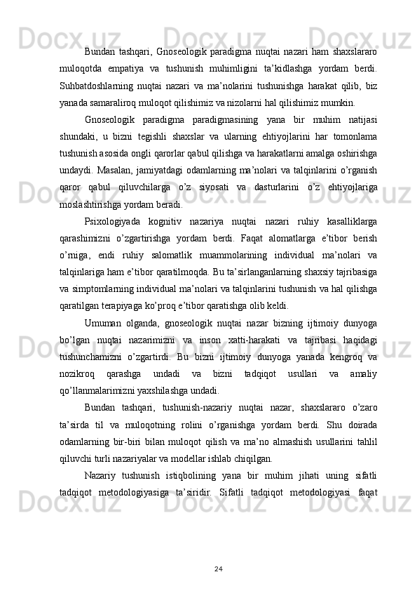 Bundan tashqari,	 Gnoseologik	 paradigma	 nuqtai	 nazari	 ham	 shaxslararo
muloqotda	
 empatiya	 va	 tushunish	 muhimligini	 ta’kidlashga	 yordam	 berdi.
Suhbatdoshlarning	
 nuqtai	 nazari	 va	 ma’nolarini	 tushunishga	 harakat	 qilib,	 biz
yanada	
 samaraliroq	 muloqot	 qilishimiz	 va	 nizolarni	 hal	 qilishimiz	 mumkin.
Gnoseologik	
 paradigma	 paradigmasining	 yana	 bir	 muhim	 natijasi
shundaki,	
 u bizni	 tegishli	 shaxslar	 va	 ularning	 ehtiyojlarini	 har	 tomonlama
tushunish	
 asosida	 ongli	 qarorlar	 qabul	 qilishga	 va	 harakatlarni	 amalga	 oshirishga
undaydi.	
 Masalan,	 jamiyatdagi	 odamlarning	 ma’nolari	 va	 talqinlarini	 o’rganish
qaror	
 qabul	 qiluvchilarga	 o’z	 siyosati	 va	 dasturlarini	 o’z	 ehtiyojlariga
moslashtirishga	
 yordam	 beradi.
Psixologiyada	
 kognitiv	 nazariya	 nuqtai	 nazari	 ruhiy	 kasalliklarga
qarashimizni	
 o’zgartirishga	 yordam	 berdi.	 Faqat	 alomatlarga	 e’tibor	 berish
o’rniga,	
 endi	 ruhiy	 salomatlik	 muammolarining	 individual	 ma’nolari	 va
talqinlariga	
 ham	 e’tibor	 qaratilmoqda.	 Bu	 ta’sirlanganlarning	 shaxsiy	 tajribasiga
va	
 simptomlarning	 individual	 ma’nolari	 va	 talqinlarini	 tushunish	 va	 hal	 qilishga
qaratilgan	
 terapiyaga	 ko’proq	 e’tibor	 qaratishga	 olib	 keldi.
Umuman	
 olganda,	 gnoseologik	 nuqtai	 nazar	 bizning	 ijtimoiy	 dunyoga
bo’lgan	
 nuqtai	 nazarimizni	 va	 inson	 xatti-harakati	 va	 tajribasi	 haqidagi
tushunchamizni	
 o’zgartirdi.	 Bu	 bizni	 ijtimoiy	 dunyoga	 yanada	 kengroq	 va
nozikroq	
 	qarashga	 	undadi	 	va	 	bizni	 	tadqiqot	 	usullari	 	va	 	amaliy
qo’llanmalarimizni	
 yaxshilashga	 undadi.
Bundan	
 tashqari,	 tushunish-nazariy	 nuqtai	 nazar,	 shaxslararo	 o’zaro
ta’sirda	
 til	 va	 muloqotning	 rolini	 o’rganishga	 yordam	 berdi.	 Shu	 doirada
odamlarning	
 bir-biri	 bilan	 muloqot	 qilish	 va	 ma’no	 almashish	 usullarini	 tahlil
qiluvchi	
 turli	 nazariyalar	 va	 modellar	 ishlab	 chiqilgan.
Nazariy	
 tushunish	 istiqbolining	 yana	 bir	 muhim	 jihati	 uning	 sifatli
tadqiqot	
 metodologiyasiga	 ta’siridir.	 Sifatli	 tadqiqot	 metodologiyasi	 faqat
24 