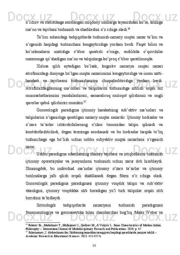 o’lchov va	 statistikaga	 asoslangan	 miqdoriy	 usullarga	 tayanishdan	 ko’ra,	 tahlilga
ma’no	
 va	 tajribani	 tushunish	 va	 sharhlashni	 o’z	 ichiga	 oladi. 14
Ta’lim	
 sohasidagi	 tadqiqotlarda	 tushunish-nazariy	 nuqtai	 nazar	 ta’lim	 va
o’rganish	
 haqidagi	 tushunchani	 kengaytirishga	 yordam	 berdi.	 Faqat	 bilim	 va
ko’nikmalarni	
 uzatishga	 e’tibor	 qaratish	 o’rniga,	 endilikda	 o’quvchilar
mazmunga	
 qo’shadigan	 ma’no	 va	 talqinlarga	 ko’proq	 e’tibor	 qaratilmoqda.
Xulosa	
 qilib	 aytadigan	 bo’lsak,	 kognitiv	 nazariya	 nuqtai	 nazari
atrofimizdagi	
 dunyoga	 bo’lgan	 nuqtai	 nazarimizni	 kengaytirishga	 va	 inson	 xatti-
harakati	
 va	 tajribasini	 tushunishimizni	 chuqurlashtirishga	 yordam	 berdi.
Atrofimizdagilarning	
 ma’nolari	 va	 talqinlarini	 tushunishga	 intilish	 orqali	 biz
munosabatlarimizni	
 yaxshilashimiz,	 samaraliroq	 muloqot	 qilishimiz	 va	 ongli
qarorlar	
 qabul	 qilishimiz	 mumkin. 15
Gnoseologik	
 paradigma	 ijtimoiy	 harakatning	 sub’ektiv	 ma’nolari	 va
talqinlarini	
 o’rganishga	 qaratilgan	 nazariy	 nuqtai	 nazardir.	 Ijtimoiy	 hodisalar	 va
o’zaro	
 ta sirlar	 ishtirokchilarning	 o’zlari	 tomonidan	 talqin	 qilinadi	 va	ʼ
kontekstlashtiriladi,	
 degan	 taxminga	 asoslanadi	 va	 bu	 hodisalar	 haqida	 to’liq
tushunchaga	
 ega	 bo’lish	 uchun	 ushbu	 subyektiv	 nuqtai	 nazarlarni	 o’rganish
zarur.
Ushbu	
 paradigma	 odamlarning	 shaxsiy	 tajribasi	 va	 istiqbollarini	 tushunish
ijtimoiy	
 operatsiyalar	 va	 jarayonlarni	 tushunish	 uchun	 zarur	 deb	 hisoblaydi.
Shuningdek,	
 bu	 individual	 ma’nolar	 ijtimoiy	 o’zaro	 ta’sirlar	 va	 ijtimoiy
tuzilmalarga	
 jalb	 qilish	 orqali	 shakllanadi	 degan	 fikrni	 o’z	 ichiga	 oladi.
Gnoseologik	
 paradigma	 paradigmasi	 ijtimoiy	 voqelik	 talqin	 va	 sub’ektiv
ekanligini,	
 ijtimoiy	 voqelikka	 olib	 boradigan	 yo’l	 turli	 talqinlar	 orqali	 olib
borishini	
 ta’kidlaydi.
Sotsiologik	
 	tadqiqotlarda	 	nazariyani	 	tushunish	 	paradigmasi
fenomenologiya	
 va	 germenevtika	 bilan	 chambarchas	 bog’liq.	 Maks	 Weber	 va
14
 	
Pulatov	 Sh.,	 Madalimov	 T.,	 Mullajonov	 I., Qodirov	 M.,	 & Valiyev	 L. Some	 Characteristics	 of Modern	 Indian	 
Philosophy	
 –  International	 Journal	 of Multidisciplinary	 Research	 and	 Publications.	 2020.	 p. 47
15
 	
Sulaymonov,	 J. Abdurahmon	 ibn	 Xaldunning	 tamaddun	 taraqqiyoti	 haqidagi	 qarashlarida	 jamiyat	 tahlili	 –  
Academic	
 Research	 in Educational	 Sciences .  2021.	 451-455	 b.
25 