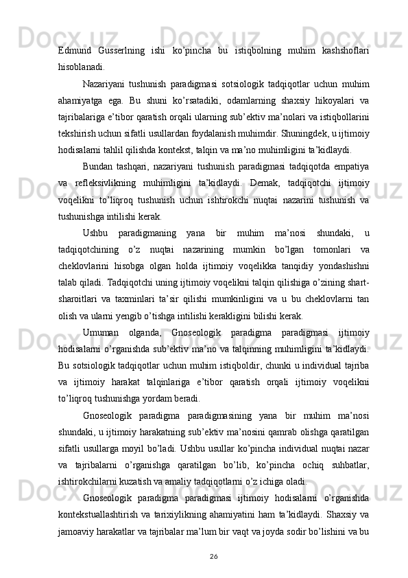 Edmund Gusserlning	 ishi	 ko’pincha	 bu	 istiqbolning	 muhim	 kashshoflari
hisoblanadi.
Nazariyani	
 tushunish	 paradigmasi	 sotsiologik	 tadqiqotlar	 uchun	 muhim
ahamiyatga	
 ega.	 Bu	 shuni	 ko’rsatadiki,	 odamlarning	 shaxsiy	 hikoyalari	 va
tajribalariga	
 e’tibor	 qaratish	 orqali	 ularning	 sub’ektiv	 ma’nolari	 va	 istiqbollarini
tekshirish	
 uchun	 sifatli	 usullardan	 foydalanish	 muhimdir.	 Shuningdek,	 u ijtimoiy
hodisalarni	
 tahlil	 qilishda	 kontekst,	 talqin	 va	 ma’no	 muhimligini	 ta’kidlaydi.
Bundan	
 tashqari,	 nazariyani	 tushunish	 paradigmasi	 tadqiqotda	 empatiya
va	
 refleksivlikning	 muhimligini	 ta’kidlaydi.	 Demak,	 tadqiqotchi	 ijtimoiy
voqelikni	
 to’liqroq	 tushunish	 uchun	 ishtirokchi	 nuqtai	 nazarini	 tushunish	 va
tushunishga	
 intilishi	 kerak.
Ushbu	
 paradigmaning	 yana	 bir	 muhim	 ma’nosi	 shundaki,	 u
tadqiqotchining	
 o’z	 nuqtai	 nazarining	 mumkin	 bo’lgan	 tomonlari	 va
cheklovlarini	
 hisobga	 olgan	 holda	 ijtimoiy	 voqelikka	 tanqidiy	 yondashishni
talab	
 qiladi.	 Tadqiqotchi	 uning	 ijtimoiy	 voqelikni	 talqin	 qilishiga	 o’zining	 shart-
sharoitlari	
 va	 taxminlari	 ta’sir	 qilishi	 mumkinligini	 va	 u bu	 cheklovlarni	 tan
olish	
 va	 ularni	 yengib	 o’tishga	 intilishi	 kerakligini	 bilishi	 kerak.
Umuman	
 olganda,	 Gnoseologik	 paradigma	 paradigmasi	 ijtimoiy
hodisalarni	
 o’rganishda	 sub’ektiv	 ma’no	 va	 talqinning	 muhimligini	 ta’kidlaydi.
Bu	
 sotsiologik	 tadqiqotlar	 uchun	 muhim	 istiqboldir,	 chunki	 u individual	 tajriba
va	
 ijtimoiy	 harakat	 talqinlariga	 e’tibor	 qaratish	 orqali	 ijtimoiy	 voqelikni
to’liqroq	
 tushunishga	 yordam	 beradi.
Gnoseologik	
 paradigma	 paradigmasining	 yana	 bir	 muhim	 ma’nosi
shundaki,	
 u ijtimoiy	 harakatning	 sub’ektiv	 ma’nosini	 qamrab	 olishga	 qaratilgan
sifatli	
 usullarga	 moyil	 bo’ladi.	 Ushbu	 usullar	 ko’pincha	 individual	 nuqtai	 nazar
va	
 tajribalarni	 o’rganishga	 qaratilgan	 bo’lib,	 ko’pincha	 ochiq	 suhbatlar,
ishtirokchilarni	
 kuzatish	 va	 amaliy	 tadqiqotlarni	 o’z	 ichiga	 oladi.
Gnoseologik	
 paradigma	 paradigmasi	 ijtimoiy	 hodisalarni	 o’rganishda
kontekstuallashtirish	
 va	 tarixiylikning	 ahamiyatini	 ham	 ta’kidlaydi.	 Shaxsiy	 va
jamoaviy	
 harakatlar	 va	 tajribalar	 ma’lum	 bir	 vaqt	 va	 joyda	 sodir	 bo’lishini	 va	 bu
26 