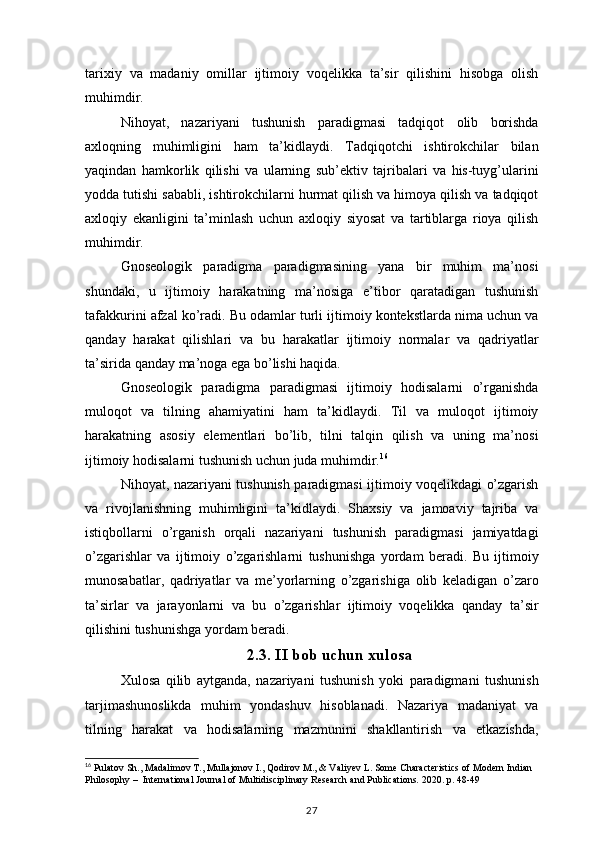 tarixiy va	 madaniy	 omillar	 ijtimoiy	 voqelikka	 ta’sir	 qilishini	 hisobga	 olish
muhimdir.
Nihoyat,	
 nazariyani	 tushunish	 paradigmasi	 tadqiqot	 olib	 borishda
axloqning	
 muhimligini	 ham	 ta’kidlaydi.	 Tadqiqotchi	 ishtirokchilar	 bilan
yaqindan	
 hamkorlik	 qilishi	 va	 ularning	 sub’ektiv	 tajribalari	 va	 his-tuyg’ularini
yodda	
 tutishi	 sababli,	 ishtirokchilarni	 hurmat	 qilish	 va	 himoya	 qilish	 va	 tadqiqot
axloqiy	
 ekanligini	 ta’minlash	 uchun	 axloqiy	 siyosat	 va	 tartiblarga	 rioya	 qilish
muhimdir.
Gnoseologik	
 paradigma	 paradigmasining	 yana	 bir	 muhim	 ma’nosi
shundaki,	
 u	 ijtimoiy	 harakatning	 ma’nosiga	 e’tibor	 qaratadigan	 tushunish
tafakkurini	
 afzal	 ko’radi.	 Bu	 odamlar	 turli	 ijtimoiy	 kontekstlarda	 nima	 uchun	 va
qanday	
 harakat	 qilishlari	 va	 bu	 harakatlar	 ijtimoiy	 normalar	 va	 qadriyatlar
ta’sirida	
 qanday	 ma’noga	 ega	 bo’lishi	 haqida.
Gnoseologik	
 paradigma	 paradigmasi	 ijtimoiy	 hodisalarni	 o’rganishda
muloqot	
 va	 tilning	 ahamiyatini	 ham	 ta’kidlaydi.	 Til	 va	 muloqot	 ijtimoiy
harakatning	
 asosiy	 elementlari	 bo’lib,	 tilni	 talqin	 qilish	 va	 uning	 ma’nosi
ijtimoiy	
 hodisalarni	 tushunish	 uchun	 juda	 muhimdir. 16
Nihoyat,	
 nazariyani	 tushunish	 paradigmasi	 ijtimoiy	 voqelikdagi	 o’zgarish
va	
 rivojlanishning	 muhimligini	 ta’kidlaydi.	 Shaxsiy	 va	 jamoaviy	 tajriba	 va
istiqbollarni	
 o’rganish	 orqali	 nazariyani	 tushunish	 paradigmasi	 jamiyatdagi
o’zgarishlar	
 va	 ijtimoiy	 o’zgarishlarni	 tushunishga	 yordam	 beradi.	 Bu	 ijtimoiy
munosabatlar,	
 qadriyatlar	 va	 me’yorlarning	 o’zgarishiga	 olib	 keladigan	 o’zaro
ta’sirlar	
 va	 jarayonlarni	 va	 bu	 o’zgarishlar	 ijtimoiy	 voqelikka	 qanday	 ta’sir
qilishini	
 tushunishga	 yordam	 beradi.
2.3. II bob uchun xulosa
Xulosa	
 qilib	 aytganda,	 nazariyani	 tushunish	 yoki	 paradigmani	 tushunish
tarjimashunoslikda	
 muhim	 yondashuv	 hisoblanadi.	 Nazariya	 madaniyat	 va
tilning	
 harakat	 va	 hodisalarning	 mazmunini	 shakllantirish	 va	 etkazishda,
16
 	
Pulatov	 Sh.,	 Madalimov	 T.,	 Mullajonov	 I., Qodirov	 M.,	 & Valiyev	 L. Some	 Characteristics	 of Modern	 Indian	 
Philosophy	
 –  International	 Journal	 of Multidisciplinary	 Research	 and	 Publications.	 2020.	 p. 48-49
27