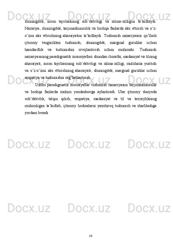 shuningdek, inson	 tajribasining	 sub’ektivligi	 va	 xilma-xilligini	 ta’kidlaydi.
Nazariya,	
 shuningdek,	 tarjimashunoslik	 va	 boshqa	 fanlarda	 aks	 ettirish	 va	 o’z-
o’zini	
 aks	 ettirishning	 ahamiyatini	 ta’kidlaydi.	 Tushunish	 nazariyasini	 qo’llash
ijtimoiy	
 tengsizlikni	 tushunish,	 shuningdek,	 marginal	 guruhlar	 uchun
hamdardlik	
 va	 tushunishni	 rivojlantirish	 uchun	 muhimdir.	 Tushunish
nazariyasining	
 paradigmatik	 xususiyatlari	 shundan	 iboratki,	 madaniyat	 va	 tilning
ahamiyati,	
 inson	 tajribasining	 sub’ektivligi	 va	 xilma-xilligi,	 mulohaza	 yuritish
va	
 o’z-o’zini	 aks	 ettirishning	 ahamiyati,	 shuningdek,	 marginal	 guruhlar	 uchun
empatiya	
 va	 tushunishni	 rag’batlantirish.
Ushbu	
 paradigmatik	 xususiyatlar	 tushunish	 nazariyasini	 tarjimashunoslik
va	
 boshqa	 fanlarda	 muhim	 yondashuvga	 aylantiradi.	 Ular	 ijtimoiy	 dunyoda
sub’ektivlik,	
 talqin	 qilish,	 empatiya,	 madaniyat	 va	 til	 va	 tarixiylikning
muhimligini	
 ta’kidlab,	 ijtimoiy	 hodisalarni	 yaxshiroq	 tushunish	 va	 sharhlashga
yordam	
 beradi.
28 