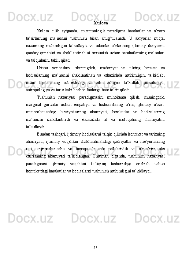 Xulosa
Xulosa qilib	 aytganda,	 epistemologik	 paradigma	 harakatlar	 va	 o’zaro
ta’sirlarning	
 ma’nosini	 tushunish	 bilan	 shug’ullanadi.	 U	 aktyorlar	 nuqtai
nazarining	
 muhimligini	 ta’kidlaydi	 va	 odamlar	 o’zlarining	 ijtimoiy	 dunyosini
qanday	
 qurishini	 va	 shakllantirishini	 tushunish	 uchun	 harakatlarning	 ma’nolari
va	
 talqinlarini	 tahlil	 qiladi.
Ushbu	
 yondashuv,	 shuningdek,	 madaniyat	 va	 tilning	 harakat	 va
hodisalarning	
 ma’nosini	 shakllantirish	 va	 etkazishda	 muhimligini	 ta’kidlab,
inson	
 tajribasining	 sub’ektivligi	 va	 xilma-xilligini	 ta’kidlab,	 psixologiya,
antropologiya	
 va	 tarix	 kabi	 boshqa	 fanlarga	 ham	 ta’sir	 qiladi.
Tushunish	
 nazariyasi	 paradigmasini	 muhokama	 qilish,	 shuningdek,
marginal	
 guruhlar	 uchun	 empatiya	 va	 tushunishning	 o’rni,	 ijtimoiy	 o’zaro
munosabatlardagi	
 hissiyotlarning	 ahamiyati,	 harakatlar	 va	 hodisalarning
ma’nosini	
 shakllantirish	 va	 etkazishda	 til	 va	 muloqotning	 ahamiyatini
ta’kidlaydi.
Bundan	
 tashqari,	 ijtimoiy	 hodisalarni	 talqin	 qilishda	 kontekst	 va	 tarixning
ahamiyati,	
 ijtimoiy	 voqelikni	 shakllantirishdagi	 qadriyatlar	 va	 me’yorlarning
roli,	
 tarjimashunoslik	 va	 boshqa	 fanlarda	 refleksivlik	 va	 o’z-o’zini	 aks
ettirishning	
 ahamiyati	 ta’kidlangan.	 Umuman	 olganda,	 tushunish	 nazariyasi
paradigmasi	
 ijtimoiy	 voqelikni	 to’liqroq	 tushunishga	 erishish	 uchun
kontekstdagi	
 harakatlar	 va	 hodisalarni	 tushunish	 muhimligini	 ta’kidlaydi.
29 