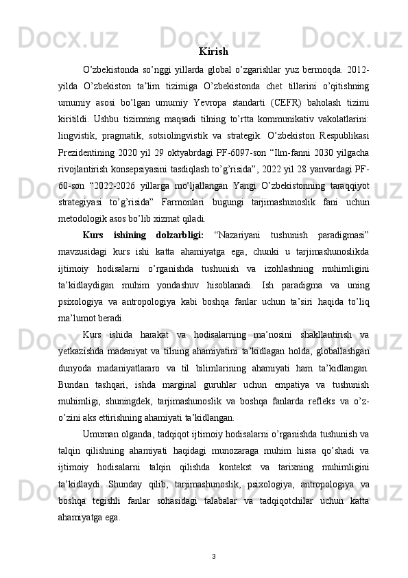 Kirish
O’zbekistonda so’nggi	 yillarda	 global	 o’zgarishlar	 yuz	 bermoqda.	 2012-
yilda	
 O’zbekiston	 ta lim	 tizimiga	 O’zbekistonda	 chet	 tillarini	 o’qitishning	ʼ
umumiy	
 asosi	 bo’lgan	 umumiy	 Yevropa	 standarti	 (CEFR)	 baholash	 tizimi
kiritildi.	
 Ushbu	 tizimning	 maqsadi	 tilning	 to’rtta	 kommunikativ	 vakolatlarini:
lingvistik,	
 pragmatik,	 sotsiolingvistik	 va	 strategik.	 O’zbekiston	 Respublikasi
Prezidentining	
 2020	 yil	 29	 oktyabrdagi	 PF-6097-son	 “Ilm-fanni	 2030	 yilgacha
rivojlantirish	
 konsepsiyasini	 tasdiqlash	 to’g’risida”,	 2022	 yil	 28	 yanvardagi	 PF-
60-son	
 “2022-2026	 yillarga	 mo’ljallangan	 Yangi	 O’zbekistonning	 taraqqiyot
strategiyasi	
 to’g’risida”	 Farmonlari	 bugungi	 tarjimashunoslik	 fani	 uchun
metodologik	
 asos	 bo’lib	 xizmat	 qiladi.
Kurs   ishining   dolzarbligi:   “Nazariyani	
 tushunish	 paradigmasi”
mavzusidagi	
 kurs	 ishi	 katta	 ahamiyatga	 ega,	 chunki	 u tarjimashunoslikda
ijtimoiy	
 hodisalarni	 o’rganishda	 tushunish	 va	 izohlashning	 muhimligini
ta’kidlaydigan	
 muhim	 yondashuv	 hisoblanadi.	 Ish	 paradigma	 va	 uning
psixologiya	
 va	 antropologiya	 kabi	 boshqa	 fanlar	 uchun	 ta’siri	 haqida	 to’liq
ma’lumot	
 beradi.
Kurs
 ishida	 harakat	 va	 hodisalarning	 ma’nosini	 shakllantirish	 va
yetkazishda	
 madaniyat	 va	 tilning	 ahamiyatini	 ta’kidlagan	 holda,	 globallashgan
dunyoda	
 madaniyatlararo	 va	 til	 bilimlarining	 ahamiyati	 ham	 ta’kidlangan.
Bundan	
 tashqari,	 ishda	 marginal	 guruhlar	 uchun	 empatiya	 va	 tushunish
muhimligi,	
 shuningdek,	 tarjimashunoslik	 va	 boshqa	 fanlarda	 refleks	 va	 o’z-
o’zini	
 aks	 ettirishning	 ahamiyati	 ta’kidlangan.
Umuman	
 olganda,	 tadqiqot	 ijtimoiy	 hodisalarni	 o’rganishda	 tushunish	 va
talqin	
 qilishning	 ahamiyati	 haqidagi	 munozaraga	 muhim	 hissa	 qo’shadi	 va
ijtimoiy	
 hodisalarni	 talqin	 qilishda	 kontekst	 va	 tarixning	 muhimligini
ta’kidlaydi.	
 Shunday	 qilib,	 tarjimashunoslik,	 psixologiya,	 antropologiya	 va
boshqa	
 tegishli	 fanlar	 sohasidagi	 talabalar	 va	 tadqiqotchilar	 uchun	 katta
ahamiyatga	
 ega.	 
3 