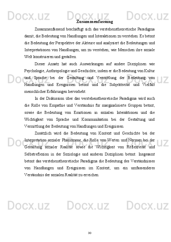 Zusammenfassung
Zusammenfassend beschäftigt	 sich	 das	 verstehenstheoretische	 Paradigma
damit,	
 die	 Bedeutung	 von	 Handlungen	 und	 Interaktionen	 zu	 verstehen.	 Es	 betont
die	
 Bedeutung	 der	 Perspektive	 der	 Akteure	 und	 analysiert	 die	 Bedeutungen	 und
Interpretationen	
 von	 Handlungen,	 um	 zu	 verstehen,	 wie	 Menschen	 ihre	 soziale
Welt	
 konstruieren	 und	 gestalten.
Dieser	
 Ansatz	 hat	 auch	 Auswirkungen	 auf	 andere	 Disziplinen	 wie
Psychologie,	
 Anthropologie	 und	 Geschichte,	 indem	 er	 die	 Bedeutung	 von	 Kultur
und	
 Sprache	 bei	 der	 Gestaltung	 und	 Vermittlung	 der	 Bedeutung	 von
Handlungen	
 und	 Ereignissen	 betont	 und	 die	 Subjektivität	 und	 Vielfalt
menschlicher	
 Erfahrungen	 hervorhebt.
In	
 der	 Diskussion	 über	 das	 verstehenstheoretische	 Paradigma	 wird	 auch
die	
 Rolle	 von	 Empathie	 und	 Verständnis	 für	 marginalisierte	 Gruppen	 betont,
sowie	
 die	 Bedeutung	 von	 Emotionen	 in	 sozialen	 Interaktionen	 und	 die
Wichtigkeit	
 von	 Sprache	 und	 Kommunikation	 bei	 der	 Gestaltung	 und
Vermittlung	
 der	 Bedeutung	 von	 Handlungen	 und	 Ereignissen.
Zusätzlich	
 wird	 die	 Bedeutung	 von	 Kontext	 und	 Geschichte	 bei	 der
Interpretation	
 sozialer	 Phänomene,	 die	 Rolle	 von	 Werten	 und	 Normen	 bei	 der
Gestaltung	
 sozialer	 Realität	 sowie	 die	 Wichtigkeit	 von	 Reflexivität	 und
Selbstreflexion	
 in	 der	 Soziologie	 und	 anderen	 Disziplinen	 betont.	 Insgesamt
betont	
 das	 verstehenstheoretische	 Paradigma	 die	 Bedeutung	 des	 Verständnisses
von	
 Handlungen	 und	 Ereignissen	 im	 Kontext,	 um	 ein	 umfassenderes
Verständnis	
 der	 sozialen	 Realität	 zu	 erreichen.
30 