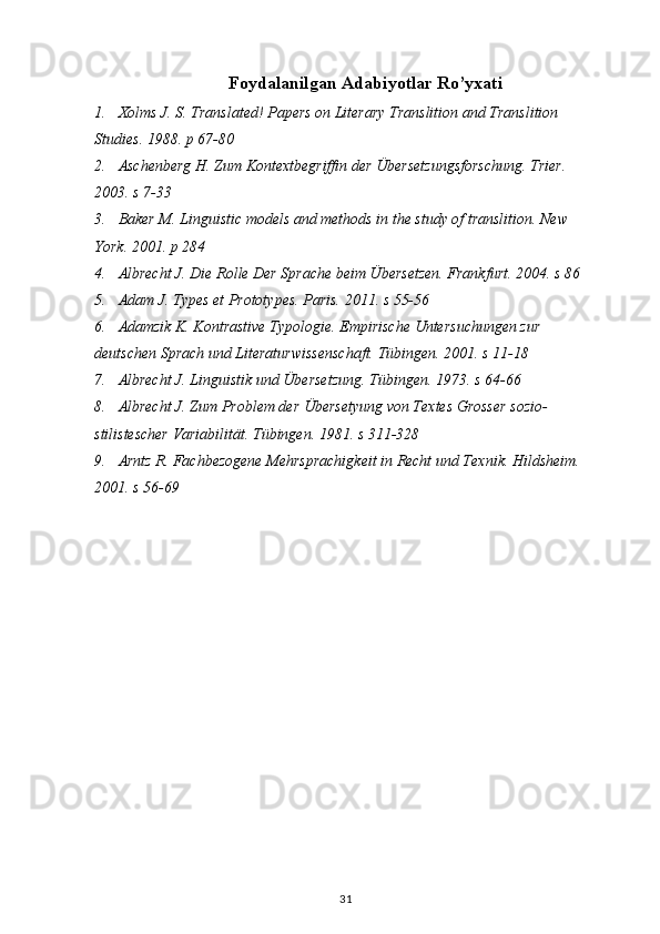 Foydalanilgan Adabiyotlar Ro’yxati
1. Xolms J. S. Translated! Papers on Literary Translition and Translition 
Studies. 1988. p 67-80
2. Aschenberg H. Zum Kontextbegriffin der Übersetzungsforschung. Trier. 
2003. s 7-33
3. Baker M. Linguistic models and methods in the study of translition.  New 
York. 2001. p 284
4. Albrecht J. Die Rolle Der Sprache beim Übersetzen. Frankfurt. 2004. s 86
5. Adam J. Types et Prototypes.  Paris. 2011. s 55-56
6. Adamzik K. Kontrastive Typologie. Empirische Untersuchungen zur 
deutschen Sprach und Literaturwissenschaft. Tübingen. 2001. s 11-18
7. Albrecht J. Linguistik und Übersetzung. Tübingen. 1973. s 64-66
8. Albrecht J. Zum Problem der Übersetyung von Textes Grosser sozio- 
stilistescher Variabilität. Tübingen. 1981. s 311-328
9. Arntz R. Fachbezogene Mehrsprachigkeit in Recht und Texnik. Hildsheim. 
2001. s 56-69
31 