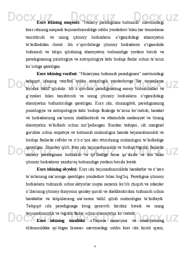 Kurs   ishining   maqsadi:   “Nazariy paradigmani	 tushunish”	 mavzusidagi
kurs	
 ishining	 maqsadi	 tarjimashunoslikga	 ushbu	 yondashuv	 bilan	 har	 tomonlama
tanishtirish	
 va	 uning	 ijtimoiy	 hodisalarni	 o’rganishdagi	 ahamiyatini
ta’kidlashdan	
 iborat.	 Ish	 o’quvchilarga	 ijtimoiy	 hodisalarni	 o’rganishda
tushunish	
 va	 talqin	 qilishning	 ahamiyatini	 tushunishga	 yordam	 berish	 va
paradigmaning	
 psixologiya	 va	 antropologiya	 kabi	 boshqa	 fanlar	 uchun	 ta’sirini
ko’rishga	
 qaratilgan.
Kurs ishining vazifasi:  “Nazariyani	
 tushunish	 paradigmasi”	 mavzusidagi
tadqiqot	
 ishining	 vazifasi	 ushbu	 sotsiologik	 yondashuvga	 har	 tomonlama
kirishni	
 taklif	 qilishdir.	 Ish	 o’quvchini	 paradigmaning	 asosiy	 tushunchalari	 va
g’oyalari	
 bilan	 tanishtirish	 va	 uning	 ijtimoiy	 hodisalarni	 o’rganishdagi
ahamiyatini	
 tushuntirishga	 qaratilgan.	 Kurs	 ishi,	 shuningdek,	 paradigmaning
psixologiya	
 va	 antropologiya	 kabi	 boshqa	 fanlarga	 ta’sirini	 ko’rsatish,	 harakat
va	
 hodisalarning	 ma’nosini	 shakllantirish	 va	 etkazishda	 madaniyat	 va	 tilning
ahamiyatini	
 ta’kidlash	 uchun	 mo’ljallangan.	 Bundan	 tashqari,	 ish	 marginal
guruhlar	
 uchun	 empatiya	 va	 tushunish	 muhimligini	 hamda	 tarjimashunoslik	 va
boshqa	
 fanlarda	 refleks	 va	 o’z-o’zini	 aks	 ettirishning	 muhimligini	 ta’kidlashga
qaratilgan.	
 Shunday	 qilib,	 kurs	 ishi	 tarjimashunoslik	 va	 boshqa	 tegishli	 fanlarda
nazariy	
 paradigmani	 tushunish	 va	 qo’llashga	 hissa	 qo’shishi	 va	 shu	 bilan
ijtimoiy	
 hodisalarni	 yaxshiroq	 tushunishga	 yordam	 berishi	 kerak.
Kurs ishining obyekti:  Kurs	
 ishi	 tarjimashunoslikda	 harakatlar	 va	 o’zaro
ta’sirlarning	
 ma’nosiga	 qaratilgan	 yondashuv	 bilan	 bog’liq.	 Paradigma	 ijtimoiy
hodisalarni	
 tushunish	 uchun	 aktyorlar	 nuqtai	 nazarini	 ko’rib	 chiqish	 va	 odamlar
o’zlarining	
 ijtimoiy	 dunyosini	 qanday	 qurish	 va	 shakllantirishni	 tushunish	 uchun
harakatlar	
 va	 talqinlarning	 ma’nosini	 tahlil	 qilish	 muhimligini	 ta’kidlaydi.
Tadqiqot	
 ishi	 paradigmaga	 keng	 qamrovli	 kirishni	 beradi	 va	 uning
tarjimashunoslik	
 va	 tegishli	 fanlar	 uchun	 ahamiyatini	 ko’rsatadi.
Kurs   ishining   tuzulishi:   «Tarjima	
 nazariyasi	 va	 amaliyotining
tilshunoslikka	
 qo’shgan	 hissasi»	  mavzusidagi	 ushbu	 kurs	 ishi	 kirish	 qismi,
4 