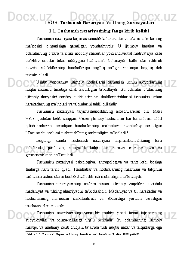 I BOB. Tushunish Nazariyasi Va Uning Xususiyatlari
1.1. Tushunish nazariyasining fanga kirib kelishi
Tushunish nazariyasi	 tarjimashunoslikda	 harakatlar	 va	 o’zaro	 ta sirlarningʼ
ma nosini	
 o’rganishga	 qaratilgan	 yondashuvdir.	 U	 ijtimoiy	 harakat	 va	ʼ
odamlarning	
 o’zaro	 ta’sirini	 moddiy	 sharoitlar	 yoki	 individual	 motivatsiya	 kabi
ob’ektiv	
 omillar	 bilan	 oddiygina	 tushuntirib	 bo’lmaydi,	 balki	 ular	 ishtirok
etuvchi	
 sub’ektlarning	 harakatlariga	 bog’liq	 bo’lgan	 ma’noga	 bog’liq	 deb
taxmin	
 qiladi.
Ushbu	
 yondashuv	 ijtimoiy	 hodisalarni	 tushunish	 uchun	 aktyorlarning
nuqtai	
 nazarini	 hisobga	 olish	 zarurligini	 ta’kidlaydi.	 Bu	 odamlar	 o’zlarining
ijtimoiy	
 dunyosini	 qanday	 qurishlarini	 va	 shakllantirishlarini	 tushunish	 uchun
harakatlarning	
 ma’nolari	 va	 talqinlarini	 tahlil	 qilishdir.
Tushunish	
 nazariyasi	 tarjimashunoslikning	 asoschilaridan	 biri	 Maks
Veber	
 ijodidan	 kelib	 chiqqan.	 Veber	 ijtimoiy	 hodisalarni	 har	 tomonlama	 tahlil
qilish	
 imkonini	 beradigan	 harakatlarning	 ma’nolarini	 izohlashga	 qaratilgan
“Tarjimashunoslikni	
 tushunish”ning	 muhimligini	 ta’kidladi. 1
Bugungi	
 kunda	 Tushunish	 nazariyasi	 tarjimashunoslikning	 turli
sohalarida,	
 jumladan,	 etnografik	 tadqiqotlar,	 ramziy	 interaksionizm	 va
germenevtikada	
 qo’llaniladi.
Tushunish
 nazariyasi	 psixologiya,	 antropologiya	 va	 tarix	 kabi	 boshqa
fanlarga	
 ham	 ta’sir	 qiladi.	 Harakatlar	 va	 hodisalarning	 mazmuni	 va	 talqinini
tushunish	
 uchun	 ularni	 kontekstuallashtirish	 muhimligini	 ta’kidlaydi.
Tushunish	
 nazariyasining	 muhim	 hissasi	 ijtimoiy	 voqelikni	 qurishda
madaniyat	
 va	 tilning	 ahamiyatini	 ta’kidlashdir.	 Madaniyat	 va	 til	 harakatlar	 va
hodisalarning	
 ma’nosini	 shakllantirish	 va	 etkazishga	 yordam	 beradigan
markaziy	
 elementlardir.
Tushunish	
 nazariyasining	 yana	 bir	 muhim	 jihati	 inson	 tajribasining
subyektivligi	
 va	 xilma-xilligiga	 urg’u	 berishdir.	 Bu	 odamlarning	 ijtimoiy
mavqei	
 va	 madaniy	 kelib	 chiqishi	 ta’sirida	 turli	 nuqtai	 nazar	 va	 talqinlarga	 ega
1
  Xolms	
 J. S. Translated!	 Papers	 on Literary	 Translition	 and	 Translition	 Studies.	 1988.	 p 67-80.
6 