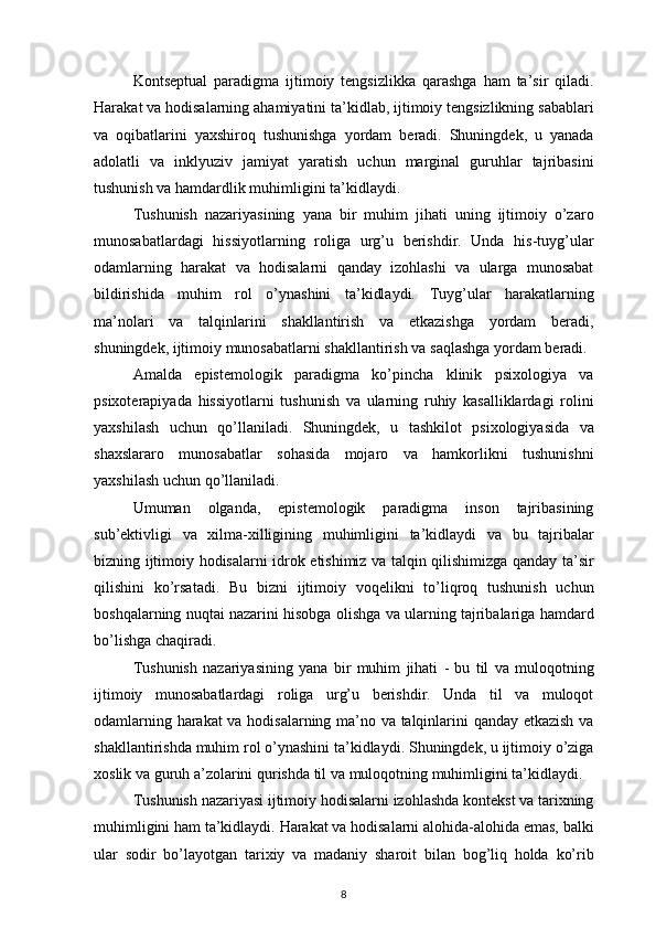 Kontseptual paradigma	 ijtimoiy	 tengsizlikka	 qarashga	 ham	 ta’sir	 qiladi.
Harakat	
 va	 hodisalarning	 ahamiyatini	 ta’kidlab,	 ijtimoiy	 tengsizlikning	 sabablari
va	
 oqibatlarini	 yaxshiroq	 tushunishga	 yordam	 beradi.	 Shuningdek,	 u yanada
adolatli	
 va	 inklyuziv	 jamiyat	 yaratish	 uchun	 marginal	 guruhlar	 tajribasini
tushunish	
 va	 hamdardlik	 muhimligini	 ta’kidlaydi.
Tushunish	
 nazariyasining	 yana	 bir	 muhim	 jihati	 uning	 ijtimoiy	 o’zaro
munosabatlardagi	
 hissiyotlarning	 roliga	 urg’u	 berishdir.	 Unda	 his-tuyg’ular
odamlarning	
 harakat	 va	 hodisalarni	 qanday	 izohlashi	 va	 ularga	 munosabat
bildirishida	
 muhim	 rol	 o’ynashini	 ta’kidlaydi.	 Tuyg’ular	 harakatlarning
ma’nolari	
 va	 talqinlarini	 shakllantirish	 va	 etkazishga	 yordam	 beradi,
shuningdek,	
 ijtimoiy	 munosabatlarni	 shakllantirish	 va	 saqlashga	 yordam	 beradi.
Amalda	
 epistemologik	 paradigma	 ko’pincha	 klinik	 psixologiya	 va
psixoterapiyada	
 hissiyotlarni	 tushunish	 va	 ularning	 ruhiy	 kasalliklardagi	 rolini
yaxshilash	
 uchun	 qo’llaniladi.	 Shuningdek,	 u tashkilot	 psixologiyasida	 va
shaxslararo	
 munosabatlar	 sohasida	 mojaro	 va	 hamkorlikni	 tushunishni
yaxshilash	
 uchun	 qo’llaniladi.
Umuman
 olganda,	 epistemologik	 paradigma	 inson	 tajribasining
sub’ektivligi	
 va	 xilma-xilligining	 muhimligini	 ta’kidlaydi	 va	 bu	 tajribalar
bizning	
 ijtimoiy	 hodisalarni	 idrok	 etishimiz	 va	 talqin	 qilishimizga	 qanday	 ta’sir
qilishini	
 ko’rsatadi.	 Bu	 bizni	 ijtimoiy	 voqelikni	 to’liqroq	 tushunish	 uchun
boshqalarning	
 nuqtai	 nazarini	 hisobga	 olishga	 va	 ularning	 tajribalariga	 hamdard
bo’lishga	
 chaqiradi.
Tushunish	
 nazariyasining	 yana	 bir	 muhim	 jihati	 - bu	 til	 va	 muloqotning
ijtimoiy	
 munosabatlardagi	 roliga	 urg’u	 berishdir.	 Unda	 til	 va	 muloqot
odamlarning	
 harakat	 va	 hodisalarning	 ma’no	 va	 talqinlarini	 qanday	 etkazish	 va
shakllantirishda	
 muhim	 rol	 o’ynashini	 ta’kidlaydi.	 Shuningdek,	 u ijtimoiy	 o’ziga
xoslik	
 va	 guruh	 a’zolarini	 qurishda	 til	 va	 muloqotning	 muhimligini	 ta’kidlaydi.
Tushunish	
 nazariyasi	 ijtimoiy	 hodisalarni	 izohlashda	 kontekst	 va	 tarixning
muhimligini	
 ham	 ta’kidlaydi.	 Harakat	 va	 hodisalarni	 alohida-alohida	 emas,	 balki
ular	
 sodir	 bo’layotgan	 tarixiy	 va	 madaniy	 sharoit	 bilan	 bog’liq	 holda	 ko’rib
8