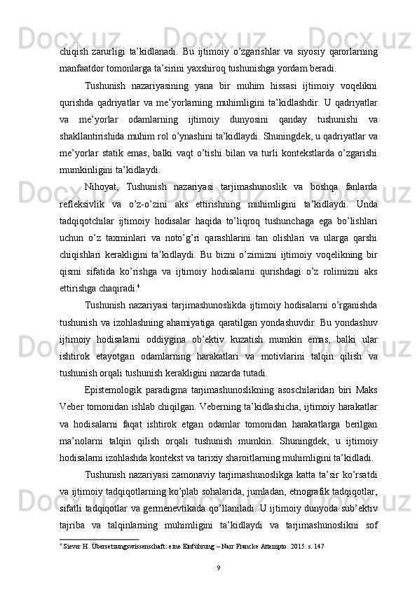 chiqish zarurligi	 ta’kidlanadi.	 Bu	 ijtimoiy	 o’zgarishlar	 va	 siyosiy	 qarorlarning
manfaatdor	
 tomonlarga	 ta’sirini	 yaxshiroq	 tushunishga	 yordam	 beradi.
Tushunish	
 nazariyasining	 yana	 bir	 muhim	 hissasi	 ijtimoiy	 voqelikni
qurishda	
 qadriyatlar	 va	 me’yorlarning	 muhimligini	 ta’kidlashdir.	 U	 qadriyatlar
va	
 me’yorlar	 odamlarning	 ijtimoiy	 dunyosini	 qanday	 tushunishi	 va
shakllantirishida	
 muhim	 rol	 o’ynashini	 ta’kidlaydi.	 Shuningdek,	 u qadriyatlar	 va
me’yorlar	
 statik	 emas,	 balki	 vaqt	 o’tishi	 bilan	 va	 turli	 kontekstlarda	 o’zgarishi
mumkinligini	
 ta’kidlaydi.
Nihoyat,
 Tushunish	 nazariyasi	 tarjimashunoslik	 va	 boshqa	 fanlarda
refleksivlik	
 va	 o’z-o’zini	 aks	 ettirishning	 muhimligini	 ta’kidlaydi.	 Unda
tadqiqotchilar	
 ijtimoiy	 hodisalar	 haqida	 to’liqroq	 tushunchaga	 ega	 bo’lishlari
uchun	
 o’z	 taxminlari	 va	 noto’g’ri	 qarashlarini	 tan	 olishlari	 va	 ularga	 qarshi
chiqishlari	
 kerakligini	 ta kidlaydi.	 Bu	 bizni	 o’zimizni	 ijtimoiy	 voqelikning	 bir	ʼ
qismi	
 sifatida	 ko’rishga	 va	 ijtimoiy	 hodisalarni	 qurishdagi	 o’z	 rolimizni	 aks
ettirishga	
 chaqiradi. 4
Tushunish	
 nazariyasi	 tarjimashunoslikda	 ijtimoiy	 hodisalarni	 o’rganishda
tushunish	
 va	 izohlashning	 ahamiyatiga	 qaratilgan	 yondashuvdir.	 Bu	 yondashuv
ijtimoiy	
 hodisalarni	 oddiygina	 ob’ektiv	 kuzatish	 mumkin	 emas,	 balki	 ular
ishtirok	
 etayotgan	 odamlarning	 harakatlari	 va	 motivlarini	 talqin	 qilish	 va
tushunish	
 orqali	 tushunish	 kerakligini	 nazarda	 tutadi.
Epistemologik	
 paradigma	 tarjimashunoslikning	 asoschilaridan	 biri	 Maks
Veber	
 tomonidan	 ishlab	 chiqilgan.	 Veberning	 ta’kidlashicha,	 ijtimoiy	 harakatlar
va	
 hodisalarni	 faqat	 ishtirok	 etgan	 odamlar	 tomonidan	 harakatlarga	 berilgan
ma’nolarni	
 talqin	 qilish	 orqali	 tushunish	 mumkin.	 Shuningdek,	 u ijtimoiy
hodisalarni	
 izohlashda	 kontekst	 va	 tarixiy	 sharoitlarning	 muhimligini	 ta’kidladi.
Tushunish	
 nazariyasi	 zamonaviy	 tarjimashunoslikga	 katta	 ta’sir	 ko’rsatdi
va	
 ijtimoiy	 tadqiqotlarning	 ko’plab	 sohalarida,	 jumladan,	 etnografik	 tadqiqotlar,
sifatli	
 tadqiqotlar	 va	 germenevtikada	 qo’llaniladi.	 U	 ijtimoiy	 dunyoda	 sub’ektiv
tajriba	
 va	 talqinlarning	 muhimligini	 ta’kidlaydi	 va	 tarjimashunoslikni	 sof
4
  Siever  	
H. Übersetzungswissenschaft:	 eine	 Einführung	 – Narr	 Francke	 Attempto.	 2015.	 s. 147
9 