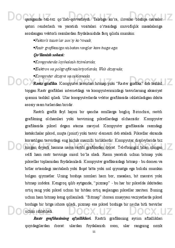 qaraganda   tez-tez   qo llab-quvvatlaydi.   Talabga   ko ra,   ilovalar   boshqa   narsalarʻ ʻ
qatori   renderlash   va   yaratish   vositalari   o rtasidagi   muvofiqlik   masalalariga	
ʻ
asoslangan vektorli rasmlardan foydalanishda farq qilishi mumkin:
 Vektorli tasvirlar sun’iy ko rinadi;	
ʻ
 Rastr grafikasiga nisbatan ranglar kam tusga ega.
Qo llanish sohasi:	
ʻ
 Kompyuterda loyihalash tizimlarida;
 Elektron va poligrafik nashriyotlarda, Web dizaynda;
 Kompyuter dizayni va reklamada.
Rastr grafika . Kompyuter tasvirlari bitmap yoki “Raster grafika” deb tashkil
topgan   Rastr   grafiklari   internetdagi   va   kompyuterimizdagi   tasvirlarning   aksariyat
qismini tashkil qiladi. Ular kompyuterlarda vektor grafikasida ishlatiladigan ikkita
asosiy rasm turlaridan biridir. 
Rastrli   grafik   fayl   hajmi   bir   qancha   omillarga   bogliq.   Birinchisi,   rastrli
grafikning   olchamlari   yoki   tasvirning   piksellardagi   olchamidir.   Kompyuter
grafikasida   piksel   degan   atama   mavjud.   Kompyuter   grafikasida   rasmdagi
katakchalar piksel, nuqta (point) yoki tasvir elementi deb ataladi. Piksellar ekranda
korsatilgan tasvirdagi eng kichik manzilli birliklardir. Kompyuter displeylarida biz
korgan   deyarli   hamma   narsa   rastrli   grafikadan   iborat.   Telefoningiz   bilan   olingan
selfi   ham   rastr   tasviriga   misol   bo la   oladi.   Rasm   yaratish   uchun   bitmap   yoki	
ʻ
piksellar toplamidan foydalaniladi. Kompyuter grafikasidagi bitmap - bu domen va
bitlar ortasidagi xaritalash yoki faqat  bitta yoki nol qiymatga ega bolishi mumkin
bolgan   qiymatlar.   Uning   boshqa   nomlari   ham   bor,   masalan,   bit   massivi   yoki
bitmap indeksi. Kengroq qilib aytganda, “pixmap” - bu har bir pikselda ikkitadan
ortiq   rang   yoki   piksel   uchun   bir   bitdan   ortiq   saqlangan   piksellar   xaritasi.   Buning
uchun ham bitmap keng qollaniladi. “Bitmap” iborasi muayyan vaziyatlarda piksel
boshiga bir bitga ishora qiladi, pixmap esa piksel  boshiga bir necha bitli tasvirlar
uchun ishlatiladi.
Rastr   grafikasining   afzalliklari.   Rastrli   grafikaning   ayrim   afzalliklari
quyidagilardan   iborat:   ulardan   foydalanish   oson;   ular   rangning   nozik
11 