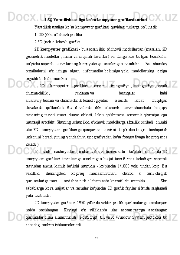 1.3 §  Yaratilish usuliga ko’ra kompyuter grafikasi turlari.
Yaratilish usuliga ko’ra kompyuter grafikasi quyidagi turlarga bo’linadi:
1. 2D (ikki o’lchovli grafika.
2.3D (uch o’lchovli grafika.
2D kompyuter grafikasi   - bu   asosan ikki o'lchovli modellardan (masalan,   2D
geometrik   modellar   ,   matn   va   raqamli   tasvirlar)   va   ularga   xos   bo'lgan   texnikalar
bo'yicha   raqamli   tasvirlarning   kompyuterga   asoslangan   avlodidir   .   Bu   shunday
texnikalarni   o'z   ichiga   olgan     informatika   bo'limiga   yoki   modellarning   o'ziga
tegishli bo'lishi mumkin.
  2D   kompyuter   grafikasi   asosan   tipografiya   ,   kartografiya   ,   texnik
chizmachilik   ,     reklama   va   boshqalar   kabi
an'anaviy   bosma   va   chizmachilik   texnologiyalari   asosida   ishlab   chiqilgan
ilovalarda   qo'llaniladi.   Bu   ilovalarda   ikki   o'lchovli     tasvir   shunchaki   haqiqiy
tasvirning   tasviri   emas.   dunyo   ob'ekti,   lekin   qo'shimcha   semantik   qiymatga   ega
mustaqil artefakt; Shuning uchun ikki o'lchovli modellarga afzallik beriladi, chunki
ular   3D   kompyuter   grafikasiga   qaraganda   tasvirni   to'g'ridan-to'g'ri   boshqarish
imkonini beradi (uning yondashuvi   tipografiyadan ko'ra   fotografiyaga   ko'proq mos
keladi ).
Ish   stoli   nashriyotlari   ,   muhandislik   va   biznes   kabi   ko'plab   sohalarda   2D
kompyuter   grafikasi   texnikasiga   asoslangan   hujjat   tavsifi   mos   keladigan   raqamli
tasvirdan   ancha   kichik   bo'lishi   mumkin   -   ko'pincha   1/1000   yoki   undan   ko'p.   Bu
vakillik,   shuningdek,   ko'proq   moslashuvchan,   chunki   u   turli   chiqish
qurilmalariga   mos   ravishda   turli   o'lchamlarda   ko'rsatilishi   mumkin   .   Shu
sabablarga ko'ra hujjatlar va rasmlar ko'pincha   2D grafik fayllar   sifatida saqlanadi
yoki uzatiladi   .
2D kompyuter  grafikasi  1950-yillarda   vektor  grafik qurilmalariga   asoslangan
holda   boshlangan   .   Keyingi   o'n   yilliklarda   ular   asosan   rastrga   asoslangan
qurilmalar   bilan   almashtirildi   .   PostScript     tili   va   X   Window   System   protokoli   bu
sohadagi muhim ishlanmalar edi.
13 