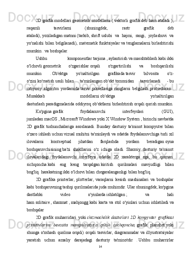 2D grafik modellari   geometrik modellarni   (   vektorli grafik   deb ham ataladi ),
raqamli   tasvirlarni   (shuningdek,     rastr   grafik   deb
ataladi),   yoziladigan   matnni   (tarkib,   shrift   uslubi   va   hajmi,   rangi,   joylashuvi   va
yo'nalishi  bilan belgilanadi), matematik   funktsiyalar   va   tenglamalarni   birlashtirishi
mumkin . va boshqalar. 
Ushbu   komponentlar   tarjima   ,   aylantirish   va   masshtablash   kabi   ikki
o'lchovli   geometrik   o'zgarishlar   orqali   o'zgartirilishi   va   boshqarilishi
mumkin   .   Ob'ektga   yo'naltirilgan   grafikada   tasvir   bilvosita   o'z-
o'zini   ko'rsatish   usuli   bilan   ta'minlangan   ob'ekt   tomonidan   tasvirlanadi   -   bu
ixtiyoriy   algoritm   yordamida   tasvir   piksellariga   ranglarni   belgilash   protsedurasi   .
Murakkab   modellarni   ob'ektga   yo'naltirilgan
dasturlash   paradigmalarida   oddiyroq   ob'ektlarni birlashtirish orqali qurish mumkin.
Ko'pgina   grafik   foydalanuvchi   interfeyslari     (GUI),
jumladan   macOS   ,   Microsoft Windows   yoki   X Window System   , birinchi navbatda
2D   grafik   tushunchalariga   asoslanadi.   Bunday   dasturiy   ta'minot   kompyuter   bilan
o'zaro ishlash uchun vizual muhitni ta'minlaydi va odatda   foydalanuvchiga turli xil
ilovalarni   kontseptual   jihatdan   farqlashda   yordam   beradigan   oyna
boshqaruvchisining   ba'zi   shakllarini   o'z   ichiga   oladi.   Shaxsiy   dasturiy   ta'minot
ilovalaridagi   foydalanuvchi   interfeysi   odatda   2D   xarakterga   ega,   bu   qisman  
sichqoncha   kabi   eng   keng   tarqalgan   kiritish   qurilmalari   mavjudligi   bilan
bog'liq.   harakatning ikki o'lchovi bilan chegaralanganligi bilan bog'liq.
2D   grafika   printerlar,   plotterlar,   varaqlarni   kesish   mashinalari   va   boshqalar
kabi boshqaruvning tashqi qurilmalarida juda muhimdir. Ular shuningdek, ko'pgina
dastlabki   video   o'yinlarda   ishlatilgan   ;   va   hali
ham   solitaire   ,   shaxmat   ,   mahjongg   kabi   karta  va  stol  o'yinlari   uchun  ishlatiladi   va
boshqalar
2D   grafik   muharrirlari   yoki   chizmachilik   dasturlari   2D   kompyuter   grafikasi
primitivlarini   bevosita   manipulyatsiya   qilish   (sichqoncha,   grafik   planshet   yoki
shunga   o'xshash   qurilma   orqali)   orqali   tasvirlar,   diagrammalar   va   illyustratsiyalar
yaratish   uchun   amaliy   darajadagi   dasturiy   ta'minotdir   .   Ushbu   muharrirlar
14 