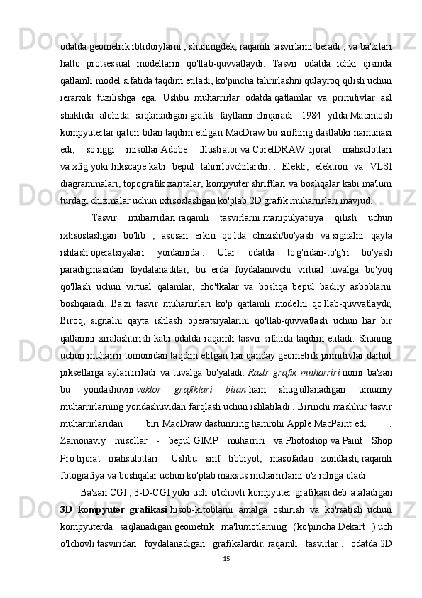 odatda   geometrik ibtidoiylarni   , shuningdek,   raqamli tasvirlarni   beradi ; va ba'zilari
hatto   protsessual   modellarni   qo'llab-quvvatlaydi.   Tasvir   odatda   ichki   qismda
qatlamli model sifatida taqdim etiladi, ko'pincha tahrirlashni qulayroq qilish uchun
ierarxik   tuzilishga   ega.   Ushbu   muharrirlar   odatda   qatlamlar   va   primitivlar   asl
shaklida   alohida   saqlanadigan   grafik   fayllarni   chiqaradi.   1984   yilda   Macintosh
kompyuterlar qatori bilan taqdim etilgan   MacDraw   bu sinfning dastlabki namunasi
edi;   so'nggi   misollar   Adobe   Illustrator   va   CorelDRAW   tijorat   mahsulotlari
va   xfig   yoki   Inkscape   kabi   bepul   tahrirlovchilardir.   .   Elektr,   elektron   va   VLSI
diagrammalari, topografik xaritalar, kompyuter shriftlari va boshqalar kabi ma'lum
turdagi chizmalar uchun ixtisoslashgan ko'plab 2D grafik muharrirlari mavjud.
  Tasvir   muharrirlari   raqamli   tasvirlarni   manipulyatsiya   qilish   uchun
ixtisoslashgan   bo'lib   ,   asosan   erkin   qo'lda   chizish/bo'yash   va   signalni   qayta
ishlash   operatsiyalari   yordamida   .   Ular   odatda   to'g'ridan-to'g'ri   bo'yash
paradigmasidan   foydalanadilar,   bu   erda   foydalanuvchi   virtual   tuvalga   bo'yoq
qo'llash   uchun   virtual   qalamlar,   cho'tkalar   va   boshqa   bepul   badiiy   asboblarni
boshqaradi.   Ba'zi   tasvir   muharrirlari   ko'p   qatlamli   modelni   qo'llab-quvvatlaydi;
Biroq,   signalni   qayta   ishlash   operatsiyalarini   qo'llab-quvvatlash   uchun   har   bir
qatlamni   xiralashtirish   kabi   odatda  raqamli   tasvir   sifatida  taqdim  etiladi.  Shuning
uchun muharrir tomonidan taqdim etilgan har qanday geometrik primitivlar darhol
piksellarga   aylantiriladi   va   tuvalga   bo'yaladi.   Rastr   grafik   muharriri   nomi   ba'zan
bu   yondashuvni   vektor   grafiklari   bilan   ham   shug'ullanadigan   umumiy
muharrirlarning yondashuvidan farqlash uchun ishlatiladi   . Birinchi mashhur tasvir
muharrirlaridan   biri   MacDraw   dasturining   hamrohi   Apple   MacPaint   edi   .
Zamonaviy   misollar   -   bepul   GIMP   muharriri   va   Photoshop   va   Paint   Shop
Pro   tijorat   mahsulotlari   .   Ushbu   sinf   tibbiyot,   masofadan   zondlash,   raqamli
fotografiya   va boshqalar uchun ko'plab maxsus muharrirlarni o'z ichiga oladi.
Ba'zan   CGI   ,   3-D-CGI   yoki   uch   o'lchovli   kompyuter   grafikasi   deb   ataladigan
3D   kompyuter   grafikasi   hisob-kitoblarni   amalga   oshirish   va   ko'rsatish   uchun
kompyuterda   saqlanadigan   geometrik   ma'lumotlarning   (ko'pincha   Dekart   )   uch
o'lchovli   tasviridan   foydalanadigan   grafikalardir.   raqamli   tasvirlar   ,   odatda   2D
15 