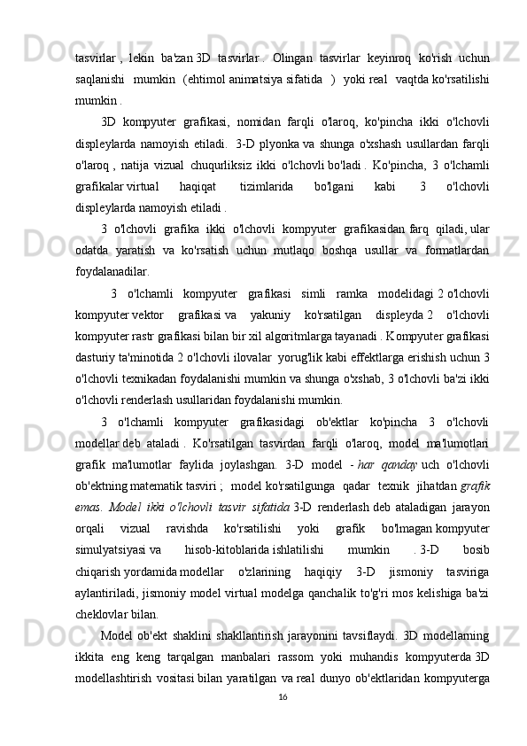 tasvirlar   ,   lekin   ba'zan   3D   tasvirlar   .   Olingan   tasvirlar   keyinroq   ko'rish   uchun
saqlanishi   mumkin   (ehtimol   animatsiya   sifatida   )   yoki   real   vaqtda   ko'rsatilishi
mumkin .
3D   kompyuter   grafikasi,   nomidan   farqli   o'laroq,   ko'pincha   ikki   o'lchovli
displeylarda   namoyish   etiladi.     3-D   plyonka   va   shunga   o'xshash   usullardan   farqli
o'laroq   ,   natija   vizual   chuqurliksiz   ikki   o'lchovli   bo'ladi   .   Ko'pincha,   3   o'lchamli
grafikalar   virtual   haqiqat     tizimlarida   bo'lgani   kabi     3   o'lchovli
displeylarda   namoyish etiladi .
3   o'lchovli   grafika   ikki   o'lchovli   kompyuter   grafikasidan   farq   qiladi,   ular
odatda   yaratish   va   ko'rsatish   uchun   mutlaqo   boshqa   usullar   va   formatlardan
foydalanadilar.
  3   o'lchamli   kompyuter   grafikasi   simli   ramka   modelidagi   2   o'lchovli
kompyuter   vektor   grafikasi   va   yakuniy   ko'rsatilgan   displeyda   2   o'lchovli
kompyuter   rastr grafikasi bilan bir xil   algoritmlarga   tayanadi . Kompyuter grafikasi
dasturiy ta'minotida 2 o'lchovli ilovalar    yorug'lik   kabi effektlarga erishish uchun 3
o'lchovli texnikadan foydalanishi mumkin   va shunga o'xshab, 3 o'lchovli ba'zi ikki
o'lchovli renderlash usullaridan foydalanishi mumkin.
3   o'lchamli   kompyuter   grafikasidagi   ob'ektlar   ko'pincha   3   o'lchovli
modellar   deb   ataladi   .   Ko'rsatilgan   tasvirdan   farqli   o'laroq,   model   ma'lumotlari
grafik   ma'lumotlar   faylida   joylashgan.   3-D   model   -   har   qanday   uch   o'lchovli
ob'ektning   matematik   tasviri   ;   model   ko'rsatilgunga   qadar   texnik   jihatdan   grafik
emas.   Model   ikki   o'lchovli   tasvir   sifatida   3-D   renderlash   deb   ataladigan   jarayon
orqali   vizual   ravishda   ko'rsatilishi   yoki   grafik   bo'lmagan   kompyuter
simulyatsiyasi   va   hisob-kitoblarida   ishlatilishi   mumkin   .   3-D   bosib
chiqarish   yordamida   modellar   o'zlarining   haqiqiy   3-D   jismoniy   tasviriga
aylantiriladi, jismoniy model virtual modelga qanchalik to'g'ri mos kelishiga ba'zi
cheklovlar bilan.
Model   ob'ekt   shaklini   shakllantirish   jarayonini   tavsiflaydi.   3D   modellarning
ikkita   eng   keng   tarqalgan   manbalari   rassom   yoki   muhandis   kompyuterda   3D
modellashtirish   vositasi   bilan   yaratilgan   va   real   dunyo   ob'ektlaridan   kompyuterga
16 