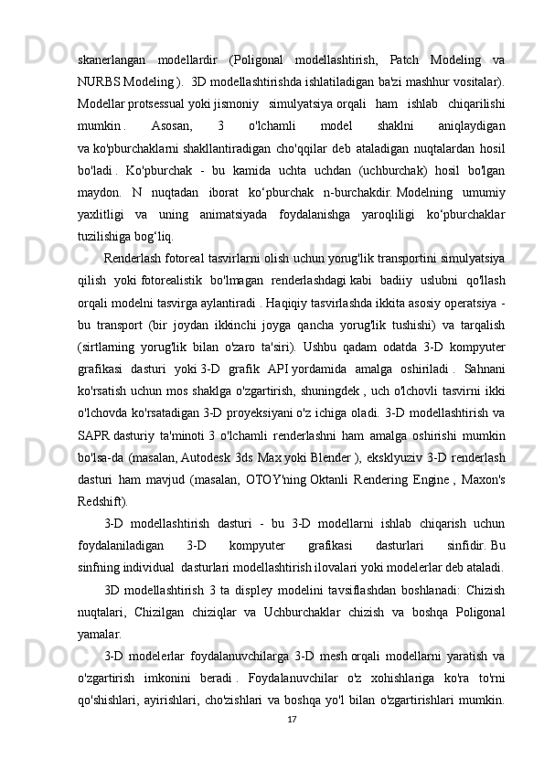 skanerlangan   modellardir   (Poligonal   modellashtirish,   Patch   Modeling   va
NURBS   Modeling   ).    3D modellashtirishda ishlatiladigan ba'zi mashhur vositalar).
Modellar   protsessual   yoki   jismoniy   simulyatsiya   orqali   ham   ishlab   chiqarilishi
mumkin   .   Asosan,   3   o'lchamli   model   shaklni   aniqlaydigan
va   ko'pburchaklarni   shakllantiradigan   cho'qqilar   deb   ataladigan   nuqtalardan   hosil
bo'ladi   .   Ko'pburchak   -   bu   kamida   uchta   uchdan   (uchburchak)   hosil   bo'lgan
maydon.   N   nuqtadan   iborat   ko‘pburchak   n-burchakdir.   Modelning   umumiy
yaxlitligi   va   uning   animatsiyada   foydalanishga   yaroqliligi   ko‘pburchaklar
tuzilishiga bog‘liq.
Renderlash   fotoreal tasvirlarni olish uchun   yorug'lik transportini simulyatsiya
qilish   yoki   fotorealistik   bo'lmagan   renderlashdagi   kabi   badiiy   uslubni   qo'llash
orqali modelni tasvirga aylantiradi   . Haqiqiy tasvirlashda ikkita asosiy operatsiya -
bu   transport   (bir   joydan   ikkinchi   joyga   qancha   yorug'lik   tushishi)   va   tarqalish
(sirtlarning   yorug'lik   bilan   o'zaro   ta'siri).   Ushbu   qadam   odatda   3-D   kompyuter
grafikasi   dasturi   yoki   3-D   grafik   API   yordamida   amalga   oshiriladi   .   Sahnani
ko'rsatish  uchun mos shaklga  o'zgartirish,  shuningdek   , uch o'lchovli  tasvirni  ikki
o'lchovda   ko'rsatadigan   3-D   proyeksiyani   o'z   ichiga   oladi.   3-D   modellashtirish   va
SAPR   dasturiy   ta'minoti   3   o'lchamli   renderlashni   ham   amalga   oshirishi   mumkin
bo'lsa-da   (masalan,   Autodesk   3ds   Max   yoki   Blender   ),   eksklyuziv   3-D   renderlash
dasturi   ham   mavjud   (masalan,   OTOY'ning   Oktanli   Rendering   Engine   ,   Maxon's
Redshift).
3-D   modellashtirish   dasturi   -   bu   3-D   modellarni   ishlab   chiqarish   uchun
foydalaniladigan   3-D   kompyuter   grafikasi   dasturlari   sinfidir.   Bu
sinfning   individual    dasturlari modellashtirish ilovalari yoki modelerlar deb ataladi.
3D   modellashtirish   3   ta   displey   modelini   tavsiflashdan   boshlanadi:   Chizish
nuqtalari,   Chizilgan   chiziqlar   va   Uchburchaklar   chizish   va   boshqa   Poligonal
yamalar.
3-D   modelerlar   foydalanuvchilarga   3-D   mesh   orqali   modellarni   yaratish   va
o'zgartirish   imkonini   beradi   .   Foydalanuvchilar   o'z   xohishlariga   ko'ra   to'rni
qo'shishlari,   ayirishlari,   cho'zishlari   va   boshqa   yo'l   bilan   o'zgartirishlari   mumkin.
17 