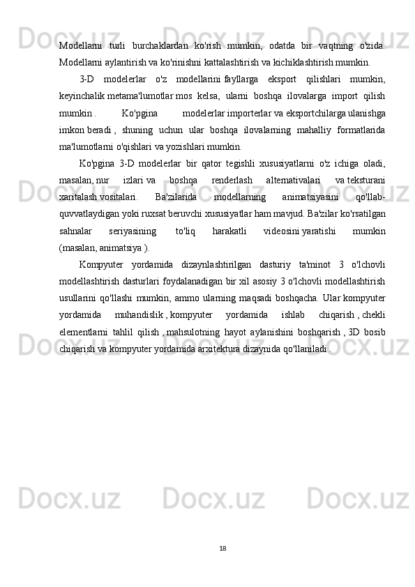Modellarni   turli   burchaklardan   ko'rish   mumkin,   odatda   bir   vaqtning   o'zida.
Modellarni aylantirish va ko'rinishni kattalashtirish va kichiklashtirish mumkin.
3-D   modelerlar   o'z   modellarini   fayllarga   eksport   qilishlari   mumkin,
keyinchalik   metama'lumotlar   mos   kelsa,   ularni   boshqa   ilovalarga   import   qilish
mumkin   .   Ko'pgina   modelerlar   importerlar   va   eksportchilarga   ulanishga
imkon   beradi   ,   shuning   uchun   ular   boshqa   ilovalarning   mahalliy   formatlarida
ma'lumotlarni o'qishlari va yozishlari mumkin.
Ko'pgina   3-D   modelerlar   bir   qator   tegishli   xususiyatlarni   o'z   ichiga   oladi,
masalan,   nur   izlari   va   boshqa   renderlash   alternativalari   va   teksturani
xaritalash   vositalari.   Ba'zilarida   modellarning   animatsiyasini   qo'llab-
quvvatlaydigan yoki ruxsat beruvchi xususiyatlar ham mavjud. Ba'zilar   ko'rsatilgan
sahnalar   seriyasining     to'liq   harakatli   videosini   yaratishi   mumkin
(masalan,   animatsiya   ).
Kompyuter   yordamida   dizaynlashtirilgan   dasturiy   ta'minot   3   o'lchovli
modellashtirish dasturlari foydalanadigan bir xil asosiy 3 o'lchovli modellashtirish
usullarini   qo'llashi   mumkin,   ammo   ularning   maqsadi   boshqacha.   Ular   kompyuter
yordamida   muhandislik   ,   kompyuter   yordamida   ishlab   chiqarish   ,   chekli
elementlarni   tahlil   qilish   ,   mahsulotning   hayot   aylanishini   boshqarish   ,   3D   bosib
chiqarish   va   kompyuter yordamida arxitektura dizaynida   qo'llaniladi   .
18 