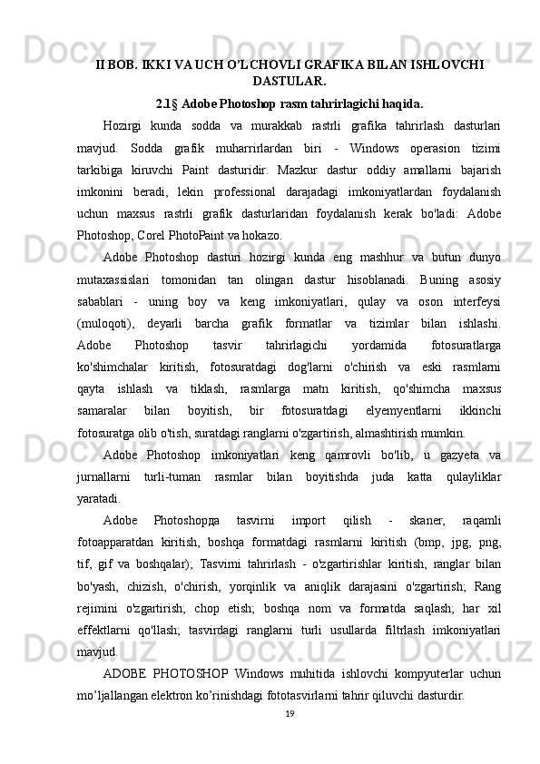 II BOB.  IKKI VA UCH O’LCHOVLI GRAFIKA BILAN ISHLOVCHI
DASTULAR .
2.1 §   Adobe Photoshop rasm tahrirlagichi haqida .
Hozirgi   kunda   sodda   va   murakkab   rastrli   grafika   tahrirlash   dasturlari
mavjud.   Sodda   grafik   muharrirlardan   biri   -   Windows   operasion   tizimi
tarkibiga   kiruvchi   Paint   dasturidir.   Mazkur   dastur   oddiy   amallarni   bajarish
imkonini   beradi,   lekin   professional   darajadagi   imkoniyatlardan   foydalanish
uchun   maxsus   rastrli   grafik   dasturlaridan   foydalanish   kerak   bo'ladi:   Adobe
Photoshop, Corel PhotoPaint va hokazo.
Adobe   Photoshop   dasturi   hozirgi   kunda   eng   mashhur   va   butun   dunyo
mutaxassislari   tomonidan   tan   olingan   dastur   hisoblanadi.   Buning   asosiy
sabablari   -   uning   boy   va   keng   imkoniyatlari,   qulay   va   oson   interfeysi
(muloqoti),   deyarli   barcha   grafik   formatlar   va   tizimlar   bilan   ishlashi.
Adobe   Photoshop   tasvir   tahrirlagichi   yordamida   fotosuratlarga
ko'shimchalar   kiritish,   fotosuratdagi   dog'larni   o'chirish   va   eski   rasmlarni
qayta   ishlash   va   tiklash,   rasmlarga   matn   kiritish,   qo'shimcha   maxsus
samaralar   bilan   boyitish,   bir   fotosuratdagi   elyemyentlarni   ikkinchi
fotosuratga olib o'tish, suratdagi ranglarni o'zgartirish, almashtirish mumkin.
Adobe   Photoshop   imkoniyatlari   keng   qamrovli   bo'lib,   u   gazyeta   va
jurnallarni   turli-tuman   rasmlar   bilan   boyitishda   juda   katta   qulayliklar
yaratadi.
Adobe   Photoshop да   tasvirni   import   qilish   -   skaner,   raqamli
fotoapparatdan   kiritish,   boshqa   formatdagi   rasmlarni   kiritish   (bmp,   jpg,   png,
tif,   gif   va   boshqalar);   Tasvirni   tahrirlash   -   o'zgartirishlar   kiritish,   ranglar   bilan
bo'yash,   chizish,   o'chirish,   yorqinlik   va   aniqlik   darajasini   o'zgartirish;   Rang
rejimini   o'zgartirish;   chop   etish;   boshqa   nom   va   formatda   saqlash;   har   xil
effektlarni   qo'llash;   tasvirdagi   ranglarni   turli   usullarda   filtrlash   imkoniyatlari
mavjud.
ADOBE   PHOTOSHOP   Windows   muhitida   ishlovchi   kompyuterlar   uchun
mo’ljallangan elektron ko’rinishdagi fototasvirlarni tahrir qiluvchi dasturdir. 
19 