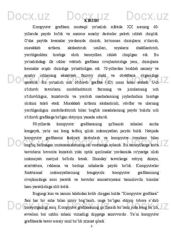 KIRISH
Kompyuter   grafikasi   mustaqil   yo'nalish   sifatida   XX   asrning   60-
yillarida   paydo   bo'ldi   va   maxsus   amaliy   dasturlar   paketi   ishlab   chiqildi.
O'sha   paytda   kesmalar   yordamida   chizish,   ko'rinmas   chiziqlarni   o'chirish,
murakkab   sirtlarni   akslantirish   usullari,   soyalarni   shakllantirish,
yoritilganlikni   hisobga   olish   tamoyillari   ishlab   chiqilgan   edi.   Bu
yo'nalishdagi   ilk   ishlar   vektorli   grafikani   rivojlantirishga   yani,   chiziqlarni
kesmalar   orqali   chizishga   yo'naltirilgan   edi.   70-yillardan   boshlab   nazariy   va
amaliy   ishlarning   aksariyati   fazoviy   shakl   va   obektlarni   o'rganishga
qaratildi.   Bu   yo'nalish   uch   o'lchovli   grafika   (3D)   nomi   bilan   ataladi.   Uch
o'lchovli   tasvirlarni   modellashtirish   fazoning   va   jismlarinnig   uch
o'lchovliligini,   kuzatuvchi   va   yoritish   manbalarining   joylashishini   hisobga
olishini   talab   etadi.   Murakkab   sirtlarni   akslantirish,   releflar   va   ularning
yoritilganligini   modellashtirish   bilan   bog'lik   masalalarning   paydo   bulishi   uch
o'lchovli grafikaga bo'lgan ehtiyojni yanada oshirdi.
90-yillarda   kompyuter   grafikasining   qo'llanish   sohalari   ancha
kengaydi,   ya'ni   uni   keng   tadbiq   qilish   imkoniyatlari   paydo   buldi.   Natijada
kompyuter   grafikasini   faoliyati   dasturlash   va   kompyuter   texnikasi   bilan
bog'liq bo'lmagan mutaxassislarining ish vositasiga aylandi. Bu tamoyillarga ko'ra
tasvirlarni   bevosita   kuzatish   yoki   optik   qurilmalar   yordamida   ro'yxatga   olish
imkoniyati   mavjud   bo'lishi   kerak.   Shunday   tasvirlarga   extiyoj   dizayn,
arxitektura,   reklama   va   boshqa   sohalarda   paydo   bo'ldi.   Kompyuterlar
funktsional   imkoniyatlarining   kengayishi   kompyuter   grafikasining
rivojlanishiga   asos   yaratdi   va   tasvirlar   animatsiyasini   taminlovchi   tizimlar
ham yaratilishiga olib keldi.
Bugungi kun va zamon talabidan kelib chiqgan holda “Kompyuter grafikasi”
fani   har   bir   soha   bilan   uzviy   bog’lanib,   unga   bo’lgan   ehtiyoj   tobora   o’shib
borayotganligi aniq. Kompyuter grafikasining qo’llanish ko’lami juda keng bo’lib,
avvalom   bor   ushbu   sohani   vizualligi   diqqatga   sazovvordir.   Ya’ni   kompyuter
grafikasida tasvir asosiy omil bo’lib xizmat qiladi.
2 