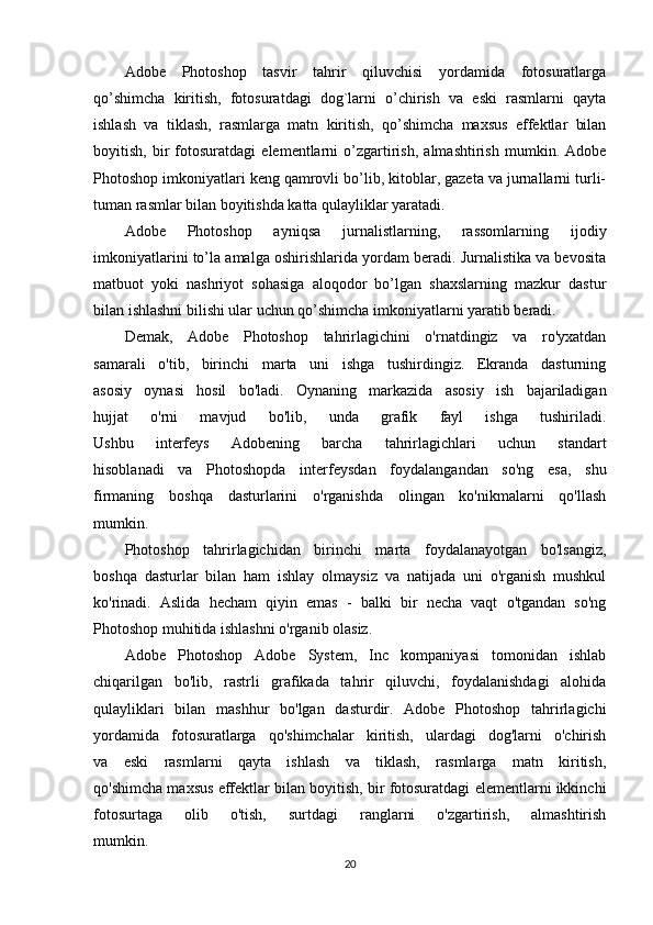 Adobe   Photoshop   tasvir   tahrir   qiluvchisi   yordamida   fotosuratlarga
qo’shimcha   kiritish,   fotosuratdagi   dog`larni   o’chirish   va   eski   rasmlarni   qayta
ishlash   va   tiklash,   rasmlarga   matn   kiritish,   qo’shimcha   maxsus   effektlar   bilan
boyitish,   bir   fotosuratdagi   elementlarni   o’zgartirish,   almashtirish   mumkin.   Adobe
Photoshop imkoniyatlari keng qamrovli bo’lib, kitoblar, gazeta va jurnallarni turli-
tuman rasmlar bilan boyitishda katta qulayliklar yaratadi. 
Adobe   Photoshop   ayniqsa   jurnalistlarning,   rassomlarning   ijodiy
imkoniyatlarini to’la amalga oshirishlarida yordam beradi. Jurnalistika va bevosita
matbuot   yoki   nashriyot   sohasiga   aloqodor   bo’lgan   shaxslarning   mazkur   dastur
bilan ishlashni bilishi ular uchun qo’shimcha imkoniyatlarni yaratib beradi.
Demak,   Adobe   Photoshop   tahrirlagichini   o'rnatdingiz   va   ro'yxatdan
samarali   o'tib,   birinchi   marta   uni   ishga   tushirdingiz.   Ekranda   dasturning
asosiy   oynasi   hosil   bo'ladi.   Oynaning   markazida   asosiy   ish   bajariladigan
hujjat   o'rni   mavjud   bo'lib,   unda   grafik   fayl   ishga   tushiriladi.
Ushbu   interfeys   Adobening   barcha   tahrirlagichlari   uchun   standart
hisoblanadi   va   Photoshopda   interfeysdan   foydalangandan   so'ng   esa,   shu
firmaning   boshqa   dasturlarini   o'rganishda   olingan   ko'nikmalarni   qo'llash
mumkin.
Photoshop   tahrirlagichidan   birinchi   marta   foydalanayotgan   bo'lsangiz,
boshqa   dasturlar   bilan   ham   ishlay   olmaysiz   va   natijada   uni   o'rganish   mushkul
ko'rinadi.   Aslida   hecham   qiyin   emas   -   balki   bir   necha   vaqt   o'tgandan   so'ng
Photoshop muhitida ishlashni o'rganib olasiz.
Adobe   Photoshop   Adobe   System,   Inc   kompaniyasi   tomonidan   ishlab
chiqarilgan   bo'lib,   rastrli   grafikada   tahrir   qiluvchi,   foydalanishdagi   alohida
qulayliklari   bilan   mashhur   bo'lgan   dasturdir.   Adobe   Photoshop   tahrirlagichi
yordamida   fotosuratlarga   qo'shimchalar   kiritish,   ulardagi   dog'larni   o'chirish
va   eski   rasmlarni   qayta   ishlash   va   tiklash,   rasmlarga   matn   kiritish,
qo'shimcha maxsus effektlar bilan boyitish, bir fotosuratdagi elementlarni ikkinchi
fotosurtaga   olib   o'tish,   surtdagi   ranglarni   o'zgartirish,   almashtirish
mumkin.
20 