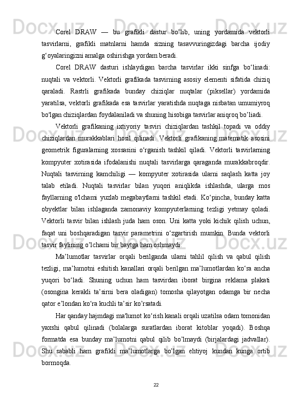 Corel   DRAW   —   bu   grafikli   dastur   bo’lib,   uning   yordamida   vektorli
tasvirlarni,   grafikli   matnlarni   hamda   sizning   tasavvuringizdagi   barcha   ijodiy
g‘oyalaringizni amalga oshirishga yordam beradi.
Corel   DRAW   dasturi   ishlaydigan   barcha   tasvirlar   ikki   sinfga   bo‘linadi:
nuqtali   va   vektorli.   Vektorli   grafikada   tasvirning   asosiy   elementi   sifatida   chiziq
qaraladi.   Rastrli   grafikada   bunday   chiziqlar   nuqtalar   (piksellar)   yordamida
yaratilsa,   vektorli   grafikada   esa   tasvirlar   yaratishda   nuqtaga   nisbatan   umumiyroq
bo'lgan chiziqlardan foydalaniladi va shuning hisobiga tasvirlar aniqroq bo’liadi.
Vektorli   grafikaning   ixtiyoriy   tasviri   chiziqlardan   tashkil   topadi   va   oddiy
chiziqlardan   murakkablari   hosil   qilinadi.   Vektorli   grafikaning   matematik   asosini
geometrik   figuralarning   xossasini   o‘rganish   tashkil   qiladi.   Vektorli   tasvirlarning
kompyuter   xotirasida   ifodalanishi   nuqtali   tasvirlarga   qaraganda   murakkabroqdir.
Nuqtali   tasvirning   kamchiligi   —   kompyuter   xotirasida   ularni   saqlash   katta   joy
talab   etiladi.   Nuqtali   tasvirlar   bilan   yuqori   aniqlikda   ishlashda,   ularga   mos
fayllarning   o'lchami   yuzlab   megabaytlarni   tashkil   etadi.   Ko‘pincha,   bunday   katta
obyektlar   bilan   ishlaganda   zamonaviy   kompyuterlarning   tezligi   yetmay   qoladi.
Vektorli   tasvir   bilan   ishlash   juda   ham   oson.   Uni   katta   yoki   kichik   qilish   uchun,
faqat   uni   boshqaradigan   tasvir   parametrini   o‘zgartirish   mumkin.   Bunda   vektorli
tasvir faylining o’lchami bir baytga ham oshmaydi.
Ma’lumotlar   tasvirlar   orqali   berilganda   ularni   tahlil   qilish   va   qabul   qilish
tezligi,   ma’lumotni   eshitish   kanallari   orqali   berilgan   ma’lumotlardan   ko‘ra   ancha
yuqori   bo‘ladi.   Shuning   uchun   ham   tasvirdan   iborat   birgina   reklama   plakati
(osongina   kerakli   ta’sirni   bera   oladigan)   tomosha   qilayotgan   odamga   bir   necha
qator e’londan ko‘ra kuchli ta’sir ko’rsatadi.
Har qanday hajmdagi ma'lumot ko‘rish kanali orqali uzatilsa odam tomonidan
yaxshi   qabul   qilinadi   (bolalarga   suratlardan   iborat   kitoblar   yoqadi).   Boshqa
formatda   esa   bunday   ma’lumotni   qabul   qilib   bo’lmaydi   (birjalardagi   jadvallar).
Shu   sababli   ham   grafikli   ma’lumotlarga   bo’lgan   ehtiyoj   kundan   kunga   ortib
bormoqda.
22 