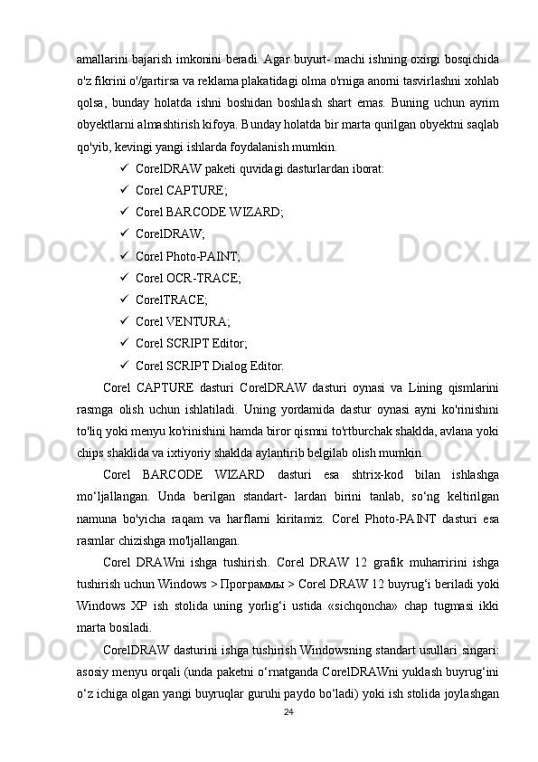 amallarini bajarish imkonini beradi. Agar buyurt- machi ishning oxirgi bosqichida
o'z fikrini o'/gartirsa va reklama plakatidagi olma o'rniga anorni tasvirlashni xohlab
qolsa,   bunday   holatda   ishni   boshidan   boshlash   shart   emas.   Buning   uchun   ayrim
obyektlarni almashtirish kifoya. Bunday holatda bir marta qurilgan obyektni saqlab
qo'yib, kevingi yangi ishlarda foydalanish mumkin.
 CorelDRAW paketi quvidagi dasturlardan iborat: 
 Corel CAPTURE;
 Corel BARCODE WIZARD;
 CorelDRAW;
 Corel Photo-PAINT;
 Corel OCR-TRACE;
 CorelTRACE;
 Corel VENTURA;
 Corel SCRIPT Editor;
 Corel SCRIPT Dialog Editor.
Corel   CAPTURE   dasturi   CorelDRAW   dasturi   oynasi   va   Lining   qismlarini
rasmga   olish   uchun   ishlatiladi.   Uning   yordamida   dastur   oynasi   ayni   ko'rinishini
to'liq yoki menyu ko'rinishini hamda biror qismni to'rtburchak shaklda, avlana yoki
chips shaklida va ixtiyoriy shaklda aylantirib belgilab olish mumkin.
Corel   BARCODE   WIZARD   dasturi   esa   shtrix-kod   bilan   ishlashga
mo‘ljallangan.   Unda   berilgan   standart-   lardan   birini   tanlab,   so‘ng   keltirilgan
namuna   bo'yicha   raqam   va   harflarni   kiritamiz.   Corel   Photo-PAINT   dasturi   esa
rasmlar chizishga mo'ljallangan.
Corel   DRAWni   ishga   tushirish.   Corel   DRAW   12   grafik   muharririni   ishga
tushirish uchun Windows >  Программы  > Corel DRAW 12 buyrug‘i beriladi yoki
Windows   XP   ish   stolida   uning   yorlig‘i   ustida   «sichqoncha»   chap   tugmasi   ikki
marta bosiladi.
CorelDRAW dasturini ishga tushirish Windowsning standart usullari singari:
asosiy menyu orqali (unda paketni o‘rnatganda CorelDRAWni yuklash buyrug‘ini
o‘z ichiga olgan yangi buyruqlar guruhi paydo bo‘ladi) yoki ish stolida joylashgan
24 