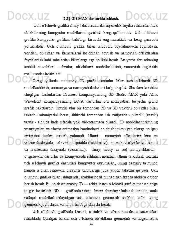 2.3 §    3D MAX dasturida ishlash .
  Uch o`lchovli  grafika ilmiy tekshirishlarda, injenerlik loyiha  ishlarida, fizik
ob`ektlarning   kompyuter   modellarini   qurishda   keng   qo`llaniladi.   Uch   o`lchovli
grafika   kompyuter   grafikasi   tarkibiga   kiruvchi   eng   murakkab   va   keng   qamrovli
yo`nalishdir.   Uch   o`lchovli   grafika   bilan   ishlovchi   foydalanuvchi   loyihalash,
yoritish,   ob`ektlar   va   kameralarni   ko`chirish,   tovush   va   namoyish   effektlardan
foydalanish kabi sohalardan bilimlarga ega bo`lishi kerak.   Bu yerda shu sohaning
tashkil   etuvchilari   -   fazolar,   ob`ektlarni   modellashtirish,   namoyish   tog`risida
ma`lumotlar keltiriladi. 
Oxirgi   yillarda   an`anaviy   2D   grafik   dasturlar   bilan   uch   o`lchovli   3D
modellashtirish, animasiya va namoyish dasturlari ko`p tarqaldi. Shu davrda ishlab
chiqilgan   dasturlardan   Discreet   kompaniyasining   3D   Studio   MAX   yoki   Alias
Wavefront   kompaniyasining   JAVA   dasturlari   o`z   mohiyatlari   bo`yicha   gibrid
grafik   paketlardir.   Chunki   ular   bir   tomondan   2D   va   3D   vektorli   ob`ektlar   bilan
ishlash   imkoniyatini   bersa,   ikkinchi   tomondan   ish   natijasidan   pikselli   (rastrli)
tasvir   -   alohida   kadr   sifatida   yoki   videotasmada   olinadi.   3D   modellashtirishning
xususiyatlari  va ularda animasiya  harakatlarni qo`shish  imkoniyati ularga bo`lgan
qiziqishni   keskin   oshirib   yuboradi.   Ularni:     namoyish   effektlarini   kino   va
videoindustriyada;     televizion tijoratda (reklamada);     interaktiv o`yinlarda;     sano`t
va   arxitektura   dizaynida   (bezashda);     ilmiy,   tibbiy   va   sud   namoyishlarida;   
o`rgatuvchi   dasturlar   va  kompyuterda  ishlatish  mumkin. Shuni   ta`kidlash  lozimki
uch   o`lchovli   grafika   dasturlari   kompyuter   qurilmalari,   uning   dasturiy   ta`minoti
hamda   u   bilan   ishlovchi   dizayner   bilimlariga   juda   yuqori   talablar   qo`yadi.   Uch
o`lchovli grafika bilan ishlaganda, shakllar hosil qilinadigan fazoga alohida e`tibor
berish kerak. Bu holda an`anaviy 2D — tekislik uch o`lchovli grafika maqsadlariga
to`g`ri   keltiriladi.   3D   —   grafikada   ishchi   fazoni   shunday   ifodalash   kerakki,   unda
nafaqat   modellashtirilayotgan   uch   o`lchovli   geometrik   shaklni,   balki   uning
geometrik joylashishi va holati hisobga olinishi kerak. 
Uch   o`lchovli   grafikada   Dekart,   silindrik   va   sferik   koordirata   sistemalari
ishlatiladi.   Qurilgan   barcha   uch   o`lchovli   ob`ektlarni   geometrik   va   nogeometrik
26 