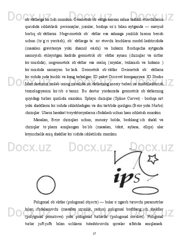 ob`ektlarga bo`lish mumkin. Geometrik ob`ektga asosan sahna tashkil etuvchilarini
qurishda   ishlatiladi:   personajlar,   jismlar,   boshqa   so`z   bilan   aytganda   —   mavjud
borliq   ob`ektlarini.   Nogecmetrik   ob`   ektlar   esa   sahnaga   jonlilik   hissini   berish
uchun   (to`g`ri   yoritish),   ob`   ektlarga   ta`   sir   etuvchi   kuchlarni   model-lashtirishda
(masalan   gravitasiya   yoki   shamol   esishi)   va   hokazo.   Boshqacha   aytganda
namoyish   etilayotgan   kadrda   geometrik   ob`   ektlar   aynan   (chiziqlar   va   sirtlar
ko`rinishda),   nogeometrik   ob`ektlar   esa   oraliq   (soyalar,   tezlanish   va   hokazo   )
ko`rinishda   namoyon   bo`ladi.   Geometrik   ob`ektlar.   Geometrik   ob`   ektlarni
ko`rishda juda kuchli va keng tarkalgan 3D paket Discreet kompaniyasi 3D Studio
Max dasturini tanlab uning misolida ob`ektlarning asosiy turlari va modellashtirish
texnologiyasini   ko`rib   o`tamiz.   Bu   dastur   yordamida   geometrik   ob`ektlarning
quyidagi   turlari   qurilishi   mumkin.   Splayn   chiziqlar   (Spline   Curves)   -   boshqa   sirt
yoki shakllarni ko`rishda ishlatiladigan va shu tartibda qurilgan (Beze yoki Nurbs)
chiziqlar.  Ularni harakat troyektoriyalarini ifodalash uchun ham ishlatish mumkin.
Masalan,   Beze   chiziqlari   uchun,   xususiy   holda,   boshlang`ich   shakl   va
chiziqlar   to`plami   aniqlangan   bo`lib   (masalan,   tekst,   aylana,   ellips)   ular
keyinchalik aniq shakllar ko`rishda ishlatilishi mumkin. 
Poligonal ob`ektlar (polugonal objects) — bular o`zgarib turuvchi parametrlar
bilan   ifodalanuvchi   (masalan   uzunlik,   radius)   poligonal   boshlang`ich   shakllar
(polygonal   primitives)   yoki   polugonal   turlardir   (polugonal   meshes).   Poligonal
turlar   juft-jufti   bilan   uchlarni   tutashtiruvchi   qirralar   sifatida   aniqlanadi.
27 