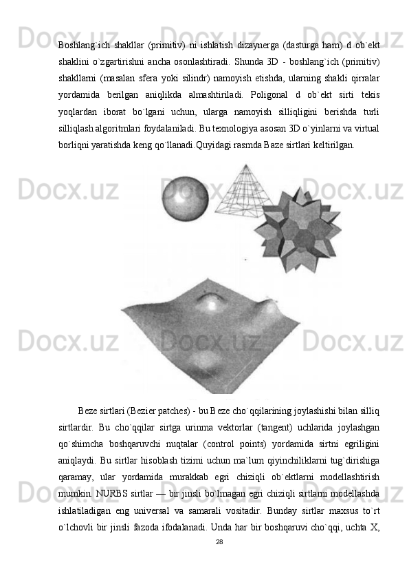 Boshlang`ich   shakllar   (primitiv)   ni   ishlatish   dizaynerga   (dasturga   ham)   d   ob`ekt
shaklini   o`zgartirishni   ancha   osonlashtiradi.   Shunda   3D   -   boshlang`ich   (primitiv)
shakllarni   (masalan   sfera   yoki   silindr)   namoyish   etishda,   ularning   shakli   qirralar
yordamida   berilgan   aniqlikda   almashtiriladi.   Poligonal   d   ob`ekt   sirti   tekis
yoqlardan   iborat   bo`lgani   uchun,   ularga   namoyish   silliqligini   berishda   turli
silliqlash algoritmlari foydalaniladi. Bu texnologiya asosan 3D o`yinlarni va virtual
borliqni yaratishda keng qo`llanadi.Quyidagi rasmda Baze sirtlari keltirilgan. 
Beze sirtlari (Bezier patches) - bu Beze cho`qqilarining joylashishi bilan silliq
sirtlardir.   Bu   cho`qqilar   sirtga   urinma   vektorlar   (tangent)   uchlarida   joylashgan
qo`shimcha   boshqaruvchi   nuqtalar   (control   points)   yordamida   sirtni   egriligini
aniqlaydi.   Bu   sirtlar   hisoblash   tizimi   uchun   ma`lum   qiyinchiliklarni   tug`dirishiga
qaramay,   ular   yordamida   murakkab   egri   chiziqli   ob`ektlarni   modellashtirish
mumkin. NURBS sirtlar — bir jinsli bo`lmagan egri chiziqli sirtlarni modellashda
ishlatiladigan   eng   universal   va   samarali   vositadir.   Bunday   sirtlar   maxsus   to`rt
o`lchovli  bir  jinsli fazoda ifodalanadi. Unda har bir boshqaruvi  cho`qqi, uchta X,
28 