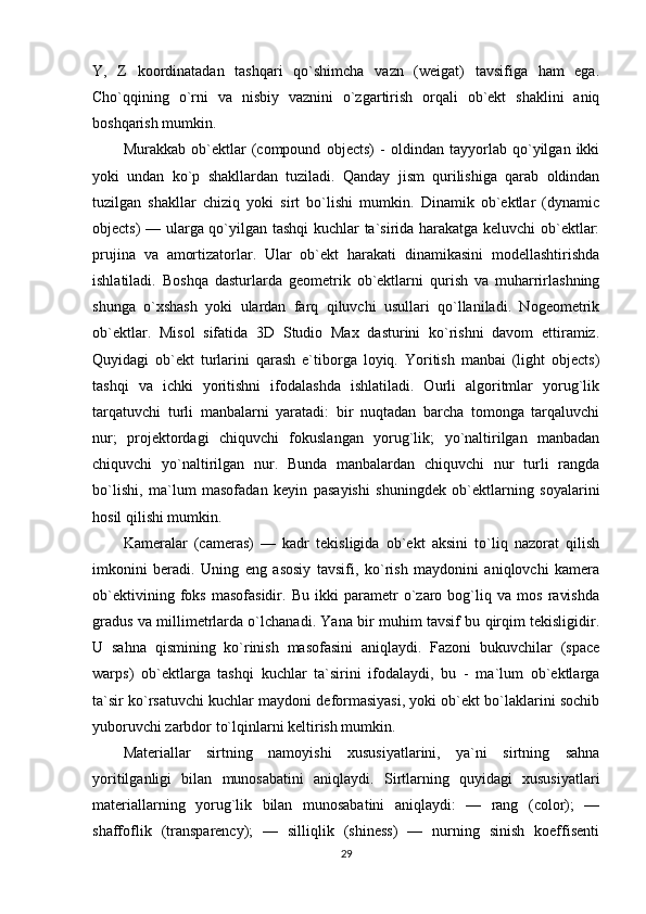 Y,   Z   koordinatadan   tashqari   qo`shimcha   vazn   (weigat)   tavsifiga   ham   ega.
Cho`qqining   o`rni   va   nisbiy   vaznini   o`zgartirish   orqali   ob`ekt   shaklini   aniq
boshqarish mumkin.
Murakkab   ob`ektlar   (compound   objects)   -   oldindan   tayyorlab   qo`yilgan   ikki
yoki   undan   ko`p   shakllardan   tuziladi.   Qanday   jism   qurilishiga   qarab   oldindan
tuzilgan   shakllar   chiziq   yoki   sirt   bo`lishi   mumkin.   Dinamik   ob`ektlar   (dynamic
objects) — ularga qo`yilgan tashqi  kuchlar ta`sirida harakatga keluvchi ob`ektlar:
prujina   va   amortizatorlar.   Ular   ob`ekt   harakati   dinamikasini   modellashtirishda
ishlatiladi.   Boshqa   dasturlarda   geometrik   ob`ektlarni   qurish   va   muharrirlashning
shunga   o`xshash   yoki   ulardan   farq   qiluvchi   usullari   qo`llaniladi.   Nogeometrik
ob`ektlar.   Misol   sifatida   3D   Studio   Max   dasturini   ko`rishni   davom   ettiramiz.
Quyidagi   ob`ekt   turlarini   qarash   e`tiborga   loyiq.   Yoritish   manbai   (light   objects)
tashqi   va   ichki   yoritishni   ifodalashda   ishlatiladi.   Ourli   algoritmlar   yorug`lik
tarqatuvchi   turli   manbalarni   yaratadi:   bir   nuqtadan   barcha   tomonga   tarqaluvchi
nur;   projektordagi   chiquvchi   fokuslangan   yorug`lik;   yo`naltirilgan   manbadan
chiquvchi   yo`naltirilgan   nur.   Bunda   manbalardan   chiquvchi   nur   turli   rangda
bo`lishi,   ma`lum   masofadan   keyin   pasayishi   shuningdek   ob`ektlarning   soyalarini
hosil qilishi mumkin.
Kameralar   (cameras)   —   kadr   tekisligida   ob`ekt   aksini   to`liq   nazorat   qilish
imkonini   beradi.   Uning   eng   asosiy   tavsifi,   ko`rish   maydonini   aniqlovchi   kamera
ob`ektivining   foks   masofasidir.   Bu   ikki   parametr   o`zaro   bog`liq   va   mos   ravishda
gradus va millimetrlarda o`lchanadi. Yana bir muhim tavsif bu qirqim tekisligidir.
U   sahna   qismining   ko`rinish   masofasini   aniqlaydi.   Fazoni   bukuvchilar   (space
warps)   ob`ektlarga   tashqi   kuchlar   ta`sirini   ifodalaydi,   bu   -   ma`lum   ob`ektlarga
ta`sir ko`rsatuvchi kuchlar maydoni deformasiyasi, yoki ob`ekt bo`laklarini sochib
yuboruvchi zarbdor to`lqinlarni keltirish mumkin.
Materiallar   sirtning   namoyishi   xususiyatlarini,   ya`ni   sirtning   sahna
yoritilganligi   bilan   munosabatini   aniqlaydi.   Sirtlarning   quyidagi   xususiyatlari
materiallarning   yorug`lik   bilan   munosabatini   aniqlaydi:   —   rang   (color);   —
shaffoflik   (transparency);   —   silliqlik   (shiness)   —   nurning   sinish   koeffisenti
29 